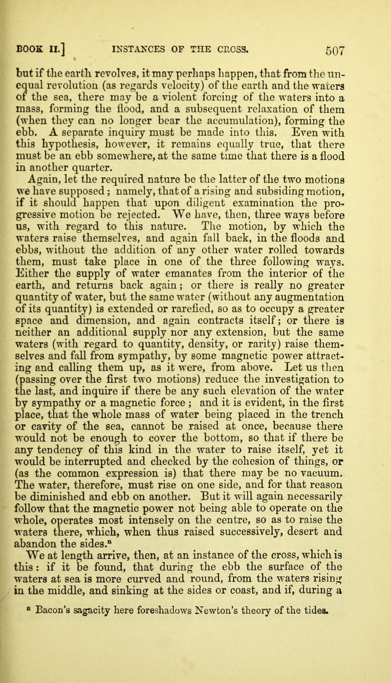 but if the earth revolves, it may perhaps happen, that from tire un- equal revolution (as regards velocity) of the earth and the waters of the sea, there may be a violent forcing of the waters into a mass, forming the flood, and a subsequent relaxation of them (when they can no longer bear the accumulation), forming the ebb. A separate inquiry must be made into this. Even with this hypothesis, however, it remains equally true, that there must be an ebb somewhere, at the same time that there is a flood in another quarter. Again, let the required nature be the latter of the two motions we have supposed; namely, that of arising and subsiding motion, if it should happen that upon diligent examination the pro- gressive motion be rejected. We have, then, three ways before us, with regard to this nature. The motion, by which the waters raise themselves, and again fall back, in the floods and ebbs, without the addition of any other water rolled towards them, must take place in one of the three following ways. Either the supply of water emanates from the interior of the earth, and returns back again; or there is really no greater quantity of water, but the same water (without any augmentation of its quantity) is extended or rarefied, so as to occupy a greater space and dimension, and again contracts itself; or there is neither an additional supply nor any extension, but the same waters (with regard to quantity, density, or rarity) raise them- selves and fall from sympathy, by some magnetic power attract- ing and calling them up, as it were, from above. Let us then (passing over the first two motions) reduce the investigation to the last, and inquire if there be any such elevation of the water by sympathy or a magnetic force ; and it is evident, in the first place, that the whole mass of water being placed in the trench or cavity of the sea, cannot be raised at once, because there would not be enough to cover the bottom, so that if there be any tendency of this kind in the water to raise itself, yet it would be interrupted and checked by the cohesion of things, or (as the common expression is) that there may be no vacuum. The water, therefore, must rise on one side, and for that reason be diminished and ebb on another. But it will again necessarily follow that the magnetic power not being able to operate on the whole, operates most intensely on the centre, so as to raise the waters there, which, when thus raised successively, desert and abandon the sides.0 We at length arrive, then, at an instance of the cross, which is this: if it be found, that during the ebb the surface of the waters at sea is more curved and round, from the waters rising in the middle, and sinking at the sides or coast, and if, during a 0 Bacon’s sagacity here foreshadows Newton’s theory of the tides.