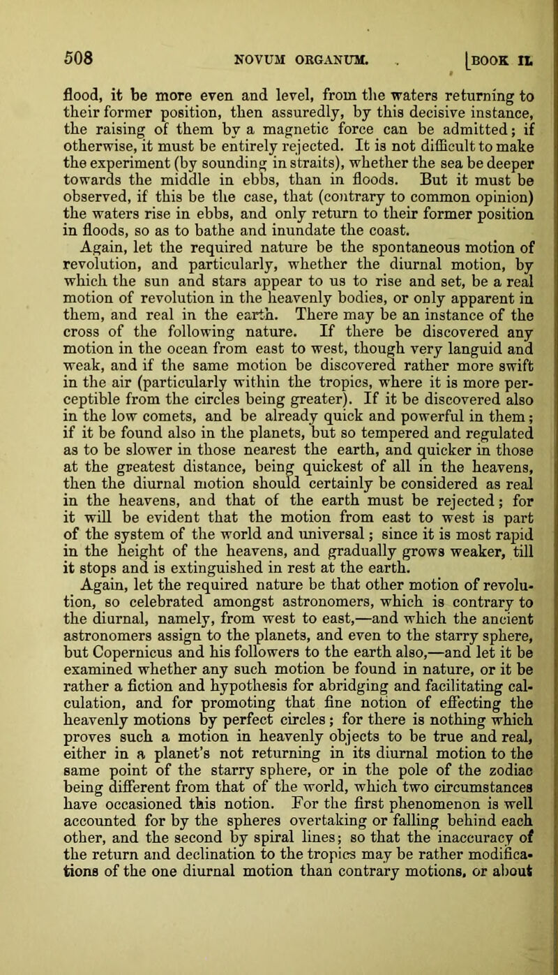 flood, it be more even and level, from the waters returning to their former position, then assuredly, by this decisive instance, the raising of them by a magnetic force can be admitted; if otherwise, it must be entirely rejected. It is not difficult to make the experiment (by sounding in straits), whether the sea be deeper towards the middle in ebbs, than in floods. But it must be observed, if this be the case, that (contrary to common opinion) the waters rise in ebbs, and only return to their former position in floods, so as to bathe and inundate the coast. Again, let the required nature be the spontaneous motion of revolution, and particularly, whether the diurnal motion, by which the sun and stars appear to us to rise and set, be a real motion of revolution in the heavenly bodies, or only apparent in them, and real in the earth. There may be an instance of the cross of the following nature. If there be discovered any motion in the ocean from east to west, though very languid and weak, and if the same motion be discovered rather more swift in the air (particularly within the tropics, where it is more per- ceptible from the circles being greater). If it be discovered also in the low comets, and be already quick and powerful in them; if it be found also in the planets, but so tempered and regulated as to be slower in those nearest the earth, and quicker in those at the greatest distance, being quickest of all in the heavens, then the diurnal motion should certainly be considered as real in the heavens, and that of the earth must be rejected; for it will be evident that the motion from east to west is part of the system of the world and universal; since it is most rapid in the height of the heavens, and gradually grows weaker, till it stops and is extinguished in rest at the earth. Again, let the required nature be that other motion of revolu- tion, so celebrated amongst astronomers, which is contrary to the diurnal, namely, from west to east,—and which the ancient astronomers assign to the planets, and even to the starry sphere, but Copernicus and his followers to the earth also,—and let it be examined whether any such motion be found in nature, or it be rather a fiction and hypothesis for abridging and facilitating cal- culation, and for promoting that fine notion of effecting the heavenly motions by perfect circles; for there is nothing which proves such a motion in heavenly objects to be true and real, either in a planet’s not returning in its diurnal motion to the same point of the starry sphere, or in the pole of the zodiac being different from that of the world, which two circumstances have occasioned this notion. Tor the first phenomenon is well accounted for by the spheres overtaking or falling behind each other, and the second by spiral lines; so that the inaccuracy of the return and declination to the tropics may be rather modifica- tions of the one diurnal motion than contrary motions, or about