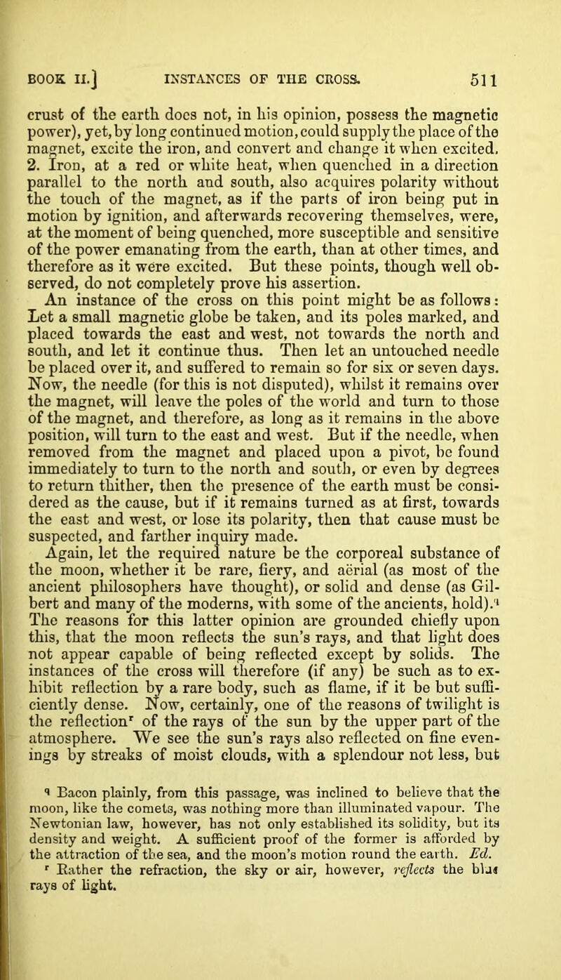 crust of the earth docs not, in his opinion, possess the magnetic power), yet, by long continued motion, could supply the place of the magnet, excite the iron, and convert and change it when excited. 2. Iron, at a red or white heat, when quenched in a direction parallel to the north and south, also acquires polarity without the touch of the magnet, as if the parts of iron being put in motion by ignition, and afterwards recovering themselves, were, at the moment of being quenched, more susceptible and sensitive of the power emanating from the earth, than at other times, and therefore as it were excited. But these points, though well ob- served, do not completely prove his assertion. An instance of the cross on this point might be as follows: Let a small magnetic globe be taken, and its poles marked, and placed towards the east and west, not towards the north and south, and let it continue thus. Then let an untouched needle be placed over it, and suffered to remain so for six or seven days. Now, the needle (for this is not disputed), whilst it remains over the magnet, will leave the poles of the world and turn to those of the magnet, and therefore, as long as it remains in the above position, will turn to the east and west. But if the needle, when removed from the magnet and placed upon a pivot, be found immediately to turn to the north and south, or even by degrees to return thither, then the presence of the earth must be consi- dered as the cause, but if it remains turned as at first, towards the east and west, or lose its polarity, then that cause must bo suspected, and farther inquiry made. Again, let the required nature be the corporeal substance of the moon, whether it be rare, fiery, and aerial (as most of the ancient philosophers have thought), or solid and dense (as Gil- bert and many of the moderns, with some of the ancients, hold).'1 The reasons for this latter opinion are grounded chiefly upon this, that the moon reflects the sun’s rays, and that light does not appear capable of being reflected except by solids. The instances of the cross will therefore (if any) be such as to ex- hibit reflection by a rare body, such as flame, if it be but suffi- ciently dense. Now, certainly, one of the reasons of twilight is the reflection' of the rays of the sun by the upper part of the atmosphere. We see the sun’s rays also reflected on fine even- ings by streaks of moist clouds, with a splendour not less, but ** Bacon plainly, from this passage, was inclined to believe that the moon, like the comet3, was nothing more than illuminated vapour. The Newtonian law, however, has not only established its solidity, but its density and weight. A sufficient proof of the former is afforded by the attraction of the sea, and the moon’s motion round the earth. Ed. r Bather the refraction, the sky or air, however, reflects the blur rays of light.