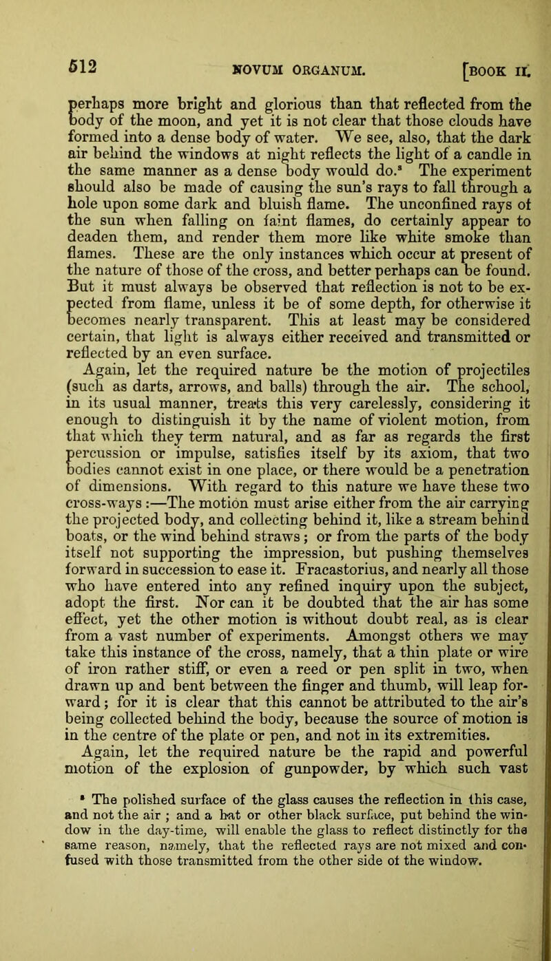 perhaps more bright and glorious than that reflected from the body of the moon, and yet it is not clear that those clouds have formed into a dense body of water. We see, also, that the dark air behind the windows at night reflects the light of a candle in the same manner as a dense body would do.s The experiment should also be made of causing the sun’s rays to fall through a hole upon some dark and bluish flame. The unconfined rays ot the sun when falling on faint flames, do certainly appear to deaden them, and render them more like white smoke than flames. These are the only instances which occur at present of the nature of those of the cross, and better perhaps can be found. But it must always be observed that reflection is not to be ex- Eected from flame, unless it be of some depth, for otherwise it ecomes nearly transparent. This at least may be considered certain, that light is always either received and transmitted or reflected by an even surface. Again, let the required nature be the motion of projectiles (such as darts, arrows, and balls) through the air. The school, in its usual manner, treats this very carelessly, considering it enough to distinguish it by the name of violent motion, from that which they term natural, and as far as regards the first E emission or impulse, satisfies itself by its axiom, that two odies cannot exist in one place, or there would be a penetration of dimensions. With regard to this nature we have these two cross-ways :—The motion must arise either from the air carrying the projected bodv, and collecting behind it, like a stream behind boats, or the wind behind straws; or from the parts of the body itself not supporting the impression, but pushing themselves forward in succession to ease it. Fracastorius, and nearly all those who have entered into any refined inquiry upon the subject, adopt the first. Nor can it be doubted that the air has some effect, yet the other motion is without doubt real, as is clear from a vast number of experiments. Amongst others we may take this instance of the cross, namely, that a thin plate or wire of iron rather stiff, or even a reed or pen split in two, when drawn up and bent between the finger and thumb, will leap for- ward ; for it is clear that this cannot be attributed to the air’s being collected behind the body, because the source of motion is in the centre of the plate or pen, and not in its extremities. Again, let the required nature be the rapid and powerful motion of the explosion of gunpowder, by which such vast * The polished surface of the glass causes the reflection in this case, and not the air ; and a bat or other black surface, put behind the win- dow in the day-time, will enable the glass to reflect distinctly for the same reason, namely, that the reflected rays are not mixed and con- fused with those transmitted from the other side of the window.