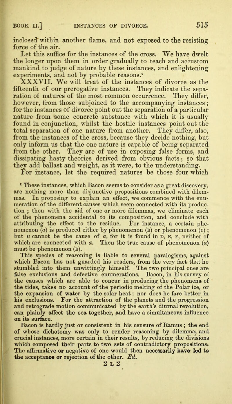 inclosed within another flame, and not exposed to the resisting force of the air. Let this suffice for the instances of the cross. We have dwelt the longer upon them in order gradually to teach and accustom mankind to judge of nature by these instances, and enlightening experiments, and not by probable reasons.' XXXVII. We will treat of the instances of divorce as the fifteenth of our prerogative instances. They indicate the sepa- ration of natures of the most common occurrence. They differ, however, from those subjoined to the accompanying instances; for the instances of divorce point out the separation of a particular nature from some concrete substance with which it is usually found in conjunction, whilst the hostile instances point out the total separation of one nature from another. They differ, also, from the instances of the cross, because they decide nothing, but only inform us that the one nature is capable of being separated from the other. They are of use in exposing false forms, and dissipating hasty theories derived from obvious facts; so that they add ballast and weight, as it were, to the understanding. Lor instance, let the required natures be those four which * These instances, which Bacon seems to consider as a great discovery, are nothing more than disjunctive propositions combined with dilem- mas. In proposing to explain an effect, we commence with the enu- meration of the different causes which seem connected with its produc- tion ; then with the aid of one or more dilemmas, we eliminate each of the phenomena accidental to its composition, and conclude with attributing the effect to the residue. For instance, a certain phe- nomenon (a) is produced either by phenomenon (b) or phenomenon (c); but c cannot be the cause of a, for it is found in D, e, p, neither of which are connected with a. Then the true cause of phenomenon (a) must be phenomenon (b). This species of reasoning is liable to several paralogisms, against which Bacon has not guarded his readers, from the very fact that he stumbled into them unwittingly himself. The two principal ones are false exclusions and defective enumerations. Bacon, in his survey of the causes which are able to concur in producing the phenomena of the tides, takes no account of the periodic melting of the Polar ice, or the expansion of water by the solar heat: nor does he fare better in his exclusions. For the attraction of the planets and the progression and retrograde motion communicated by the earth’s diurnal revolution, can plainly affect the sea together, and have a simultaneous influence on its surface. Bacon is hardly just or consistent in his censure of Ramus ; the end of whose dichotomy was only to render reasoning by dilemma, and crucial instances, more certain in their results, by reducing the divisions which composed their parts to two sets of contradictory propositions. The affirmative or negative of one would then necessarily have led ta the acceptance or rejection of the other. Ed. 2 l 2