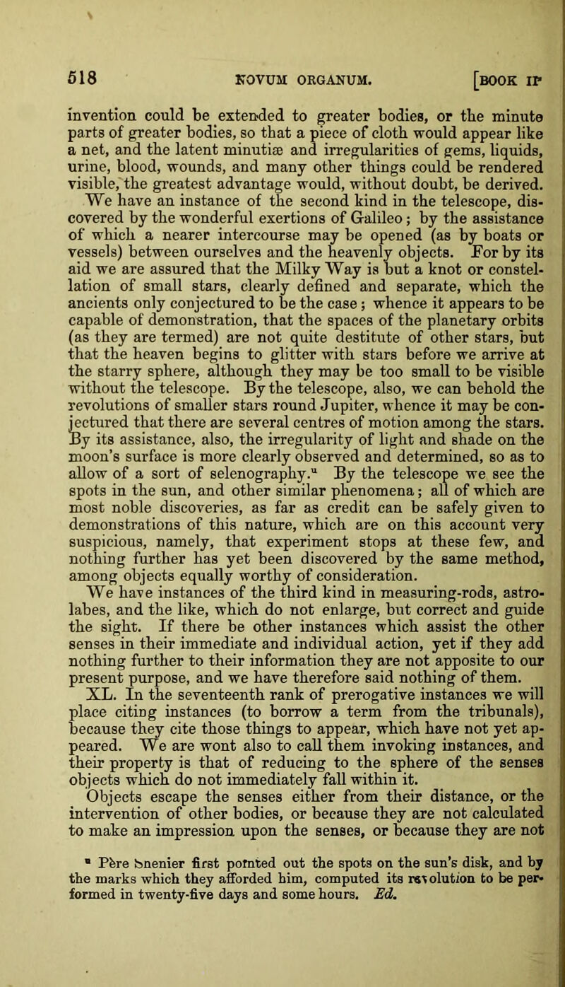 invention could be extended to greater bodies, or tbe minute parts of greater bodies, so that a piece of cloth would appear like a net, and the latent minutiae and irregularities of gems, liquids, urine, blood, wounds, and many other things could be rendered visible, the greatest advantage would, without doubt, be derived. We have an instance of the second kind in the telescope, dis- covered by the wonderful exertions of Galileo; by the assistance of which a nearer intercourse may be opened (as by boats or vessels) between ourselves and the heavenly objects. For by its aid we are assured that the Milky Way is but a knot or constel- lation of small stars, clearly defined and separate, which the ancients only conjectured to be the case; whence it appears to be capable of demonstration, that the spaces of the planetary orbits (as they are termed) are not quite destitute of other stars, but that the heaven begins to glitter with stars before we arrive at the starry sphere, although they may be too small to be visible without the telescope. By the telescope, also, we can behold the revolutions of smaller stars round Jupiter, whence it may be con- 4’ectured that there are several centres of motion among the stars. 3y its assistance, also, the irregularity of light and shade on the moon’s surface is more clearly observed and determined, so as to allow of a sort of selenography.11 By the telescope we see the spots in the sun, and other similar phenomena; all of which are most noble discoveries, as far as credit can be safely given to demonstrations of this nature, which are on this account very suspicious, namely, that experiment stops at these few, and nothing further has yet been discovered by the same method, among objects equally worthy of consideration. We have instances of the third kind in measuring-rods, astro- labes, and the like, which do not enlarge, but correct and guide the sight. If there be other instances which assist the other senses in their immediate and individual action, yet if they add nothing further to their information they are not apposite to our present purpose, and we have therefore said nothing of them. XL. In the seventeenth rank of prerogative instances we will place citing instances (to borrow a term from the tribunals), because they cite those things to appear, which have not yet ap- peared. We are wont also to call them invoking instances, and their property is that of reducing to the sphere of the senses objects which do not immediately fall within it. Objects escape the senses either from their distance, or the intervention of other bodies, or because they are not calculated to make an impression upon the senses, or because they are not ” Pfere bnenier first pointed out the spots on the sun’s disk, and by the marks which they afforded him, computed its revolution to be per- formed in twenty-five days and some hours. Ed.