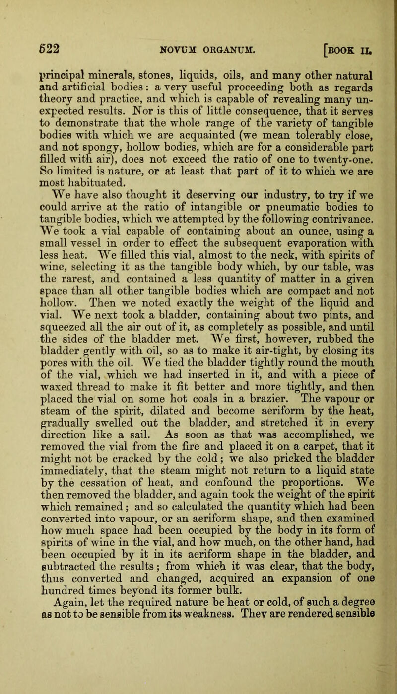 principal minerals, stones, liquids, oils, and many other natural and artificial bodies : a very useful proceeding both as regards theory and practice, and which is capable of revealing many un- expected results. Nor is this of little consequence, that it serves to demonstrate that the whole range of the variety of tangible bodies with which we are acquainted (we mean tolerably close, and not spongy, hollow bodies, which are for a considerable part filled with air), does not exceed the ratio of one to twenty-one. So limited is nature, or at least that part of it to which we are most habituated. We have also thought it deserving our industry, to try if we could arrive at the ratio of intangible or pneumatic bodies to tangible bodies, which we attempted by the following contrivance. We took a vial capable of containing about an ounce, using a small vessel in order to effect the subsequent evaporation with less heat. We filled this vial, almost to the neck, with spirits of wine, selecting it as the tangible body which, by our table, was the rarest, and contained a less quantity of matter in a given space than all other tangible bodies which are compact and not hollow. Then we noted exactly the weight of the liquid and vial. We next took a bladder, containing about two pints, and squeezed all the air out of it, as completely as possible, and until the sides of the bladder met. We first, however, rubbed the bladder gently with oil, so as to make it air-tight, by closing its pores with the oil. We tied the bladder tightly round the mouth of the vial, which we had inserted in it, and with a piece of waxed thread to make it fit better and more tightly, and then placed the vial on some hot coals in a brazier. The vapour or steam of the spirit, dilated and become aeriform by the heat, gradually swelled out the bladder, and stretched it in every direction like a sail. As soon as that was accomplished, we removed the vial from the fire and placed it on a carpet, that it might not be cracked by the cold; we also pricked the bladder immediately, that the steam might not return to a liquid state by the cessation of heat, and confound the proportions. We then removed the bladder, and again took the weight of the spirit which remained; and so calculated the quantity which had been converted into vapour, or an aeriform shape, and then examined how much space had been occupied by the body in its form of spirits of wine in the vial, and how much, on the other hand, had been occupied by it in its aeriform shape in the bladder, and subtracted the results; from which it was clear, that the body, thus converted and changed, acquired an expansion of one hundred times beyond its former bulk. Again, let the required nature be heat or cold, of such a degree os not to be sensible from its weakness. They are rendered sensible