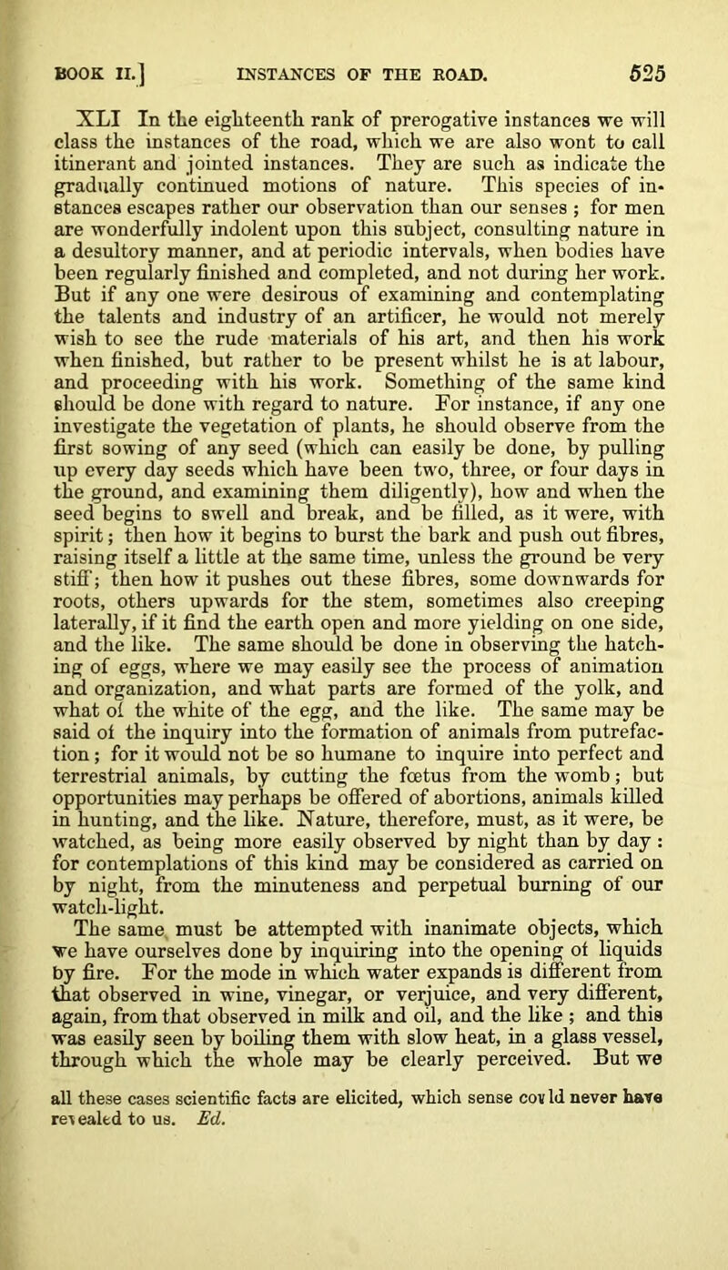 XLI In tlie eighteenth rank of prerogative instances we will class the instances of the road, which we are also wont to call itinerant and jointed instances. They are such as indicate the gradually continued motions of nature. This species of in- stances escapes rather our observation than our senses ; for men are wonderfully indolent upon this subject, consulting nature in a desultory manner, and at periodic intervals, when bodies have been regularly finished and completed, and not during her work. But if any one were desirous of examining and contemplating the talents and industry of an artificer, he would not merely wish to see the rude materials of his art, and then his work when finished, but rather to be present whilst he is at labour, and proceeding with his work. Something of the same kind should be done with regard to nature. For instance, if any one investigate the vegetation of plants, he should observe from the first sowing of any seed (which can easily be done, by pulling up every day seeds which have been two, three, or four days in the ground, and examining them diligently), how and when the seed begins to swell and break, and be filled, as it were, with spirit; then how it begins to burst the bark and push out fibres, raising itself a little at the same time, unless the ground be very stiff'; then how it pushes out these fibres, some downwards for roots, others upwards for the stem, sometimes also creeping laterally, if it find the earth open and more yielding on one side, and the like. The same should be done in observing the hatch- ing of eggs, where we may easily see the process of animation and organization, and what parts are formed of the yolk, and what oi the white of the egg, and the like. The same may be said ot the inquiry into the formation of animals from putrefac- tion ; for it would not be so humane to inquire into perfect and terrestrial animals, by cutting the foetus from the womb; but opportunities may perhaps be offered of abortions, animals killed in hunting, and the like. Nature, therefore, must, as it were, be watched, as being more easily observed by night than by day : for contemplations of this kind may be considered as carried on by night, from the minuteness and perpetual burning of our watch-light. The same must be attempted with inanimate objects, which we have ourselves done by inquiring into the opening ot liquids by fire. For the mode in which water expands is different from that observed in wine, vinegar, or verjuice, and very different, again, from that observed in milk and oil, and the like ; and this was easily seen by boiling them with slow heat, in a glass vessel, through which the whole may be clearly perceived. But we all these cases scientific facts are elicited, which sense cov Id never have re% ealed to us. Ed.