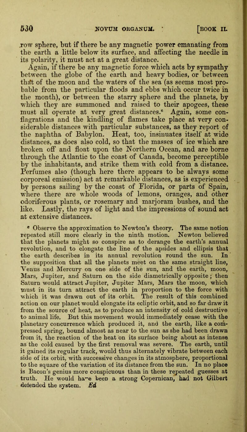 .row sphere, hut if there be any magnetic power emanating from the earth a little below its surface, and affecting the needle in its polarity, it must act at a great distance. Again, if there be any magnetic force which acts by sympathy between the globe of the earth and heavy bodies, or between theft of the moon and the waters of the sea (as seems most pro- bable from the particular floods and ebbs which occur twice in the month), or between the starry sphere and the planets, by which they are summoned and raised to their apogees, these must all operate at very great distances.® Again, some con- flagrations and the kindling of flames take place at very con- siderable distances with particular substances, as they report of the naphtha of Babylon. Heat, too, insinuates itself at wide distances, as does also cold, so that the masses of ice which are broken off and float upon the Northern Ocean, and are borne through the Atlantic to the coast of Canada, become perceptible by the inhabitants, and strike them with cold from a distance. Perfumes also (though here there appears to be always some corporeal emission) act at remarkable distances, as is experienced by persons sailing by the coast of Florida, or parts of Spain, where there are whole woods of lemons, oranges, and other odoriferous plants, or rosemary and marjoram bushes, and the like. Lastly, the rays of light and the impressions of sound act at extensive distances. * Observe the approximation to Newton’s theory. The same notion repeated still more clearly in the ninth motion. Newton believed that the planets might so conspire as to derange the earth’s annual revolution, and to elongate the line of the apsides and ellipsis that the earth describes in its annual revolution round the sun. In the supposition that all the planets meet on the same straight line, Venus and Mercury on one side of the sun, and the earth, moon, Mars, Jupiter, and Saturn on the side diametrically opposite ; then Saturn would attract Jupiter, Jupiter Mars, Mars the moon, which must in its turn attract the earth in proportion to the force with which it was drawn out of its orbit. The result of this combined action on our planet would elongate its ecliptic orbit, and so far draw it from the source of heat, as to produce an intensity of cold destructive to animal life. But this movement would immediately cease with the planetary concurrence which produced it, and the earth, like a com- pressed spring, bound almost as near to the sun as she had been drawn from it, the reaction of the heat on its surface being about as intense as the cold caused by the first removal was severe. The earth, until it gained its regular track, would thus alternately vibrate between each side of its orbit, with successive changes in its atmosphere, proportional to the square of the variation of its distance from the sun. In no place is Bacon’s genius more conspicuous than in these repeated guesses at truth. He would ha~e been a strong Copernican, had not Gilbert defended the system. Ed