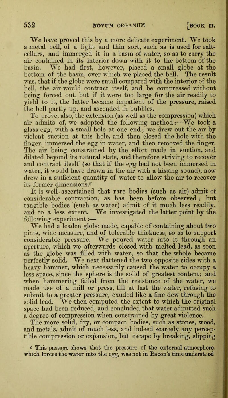 We have proved this by a more delicate experiment. We took a metal bell, of a light and thin sort, such as is used for salt- cellars, and immerged it in a basin of water, so as to carry the air contained in its interior down with it to the bottom of the basin. We had first, however, placed a small globe at the bottom of the basin, over which we placed the bell. The result was, that if the globe were small compared with the interior of the bell, the air would contract itself, and be compressed without being forced out, but if it were too large for the air readily to yield to it, the latter became impatient of the pressure, raised the bell partly up, and ascended in bubbles. To prove, also, the extension (as well as the compression) which air admits of, we adopted the following method:—We took a glass egg, with a small hole at one end; we drew out the air by violent suction at this hole, and then closed the hole with the finger, immersed the egg in water, and then removed the finger. The air being constrained by the effort made in suction, and dilated beyond its natural state, and therefore striving to recover and contract itself (so that if the egg had not been immersed in water, it would have drawn in the air with a hissing sound), now drew in a sufficient quantity of water to allow the air to recover its former dimensions.s It is well ascertained that rare bodies (such as air) admit of considerable contraction, as has been before observed; but tangible bodies (such as water) admit of it much less readily, and to a less extent. We investigated the latter point by the following experiment:— We had a leaden globe made, capable of containing about two pints, wine measure, and of tolerable thickness, so as to support considerable pressure. We poured water into it through an aperture, which we afterwards closed with melted lead, as soon as the globe was filled with water, so that the whole became perfectly solid. We next flattened the two opposite sides with a heavy hammer, which necessarily caused the water to occupy a less space, since the sphere is the solid of greatest content; and when hammering failed from the resistance of the water, we made use of a mill or press, till at last the water, refusing to submit to a greater pressure, exuded like a fine dew through the solid lead. We then computed the extent to which the original space had been reduced, and concluded that water admitted such a degree of compression when constrained by great violence. The more solid, dry, or compact bodies, such as stones, wood, and metals, admit of much less, and indeed scarcely any percep- tible compression or expansion, but escape by breaking, slipping k This passage shows that the pressure of the external atmosphere, which forces the water into the egg, was not in Bacon’s time understood