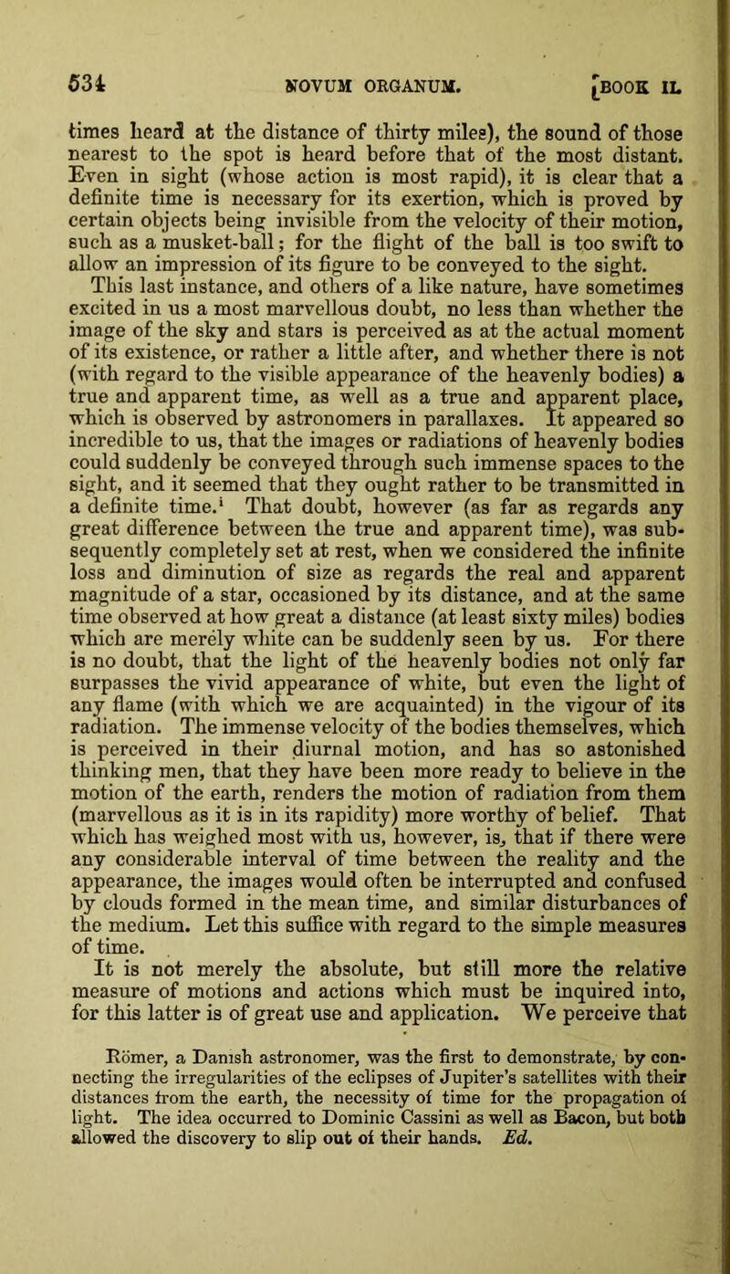 times beard at tbe distance of thirty miles), the sound of those nearest to the spot is heard before that of the most distant. Even in sight (whose action is most rapid), it is clear that a definite time is necessary for its exertion, which is proved by certain objects being invisible from the velocity of their motion, such as a musket-ball; for the flight of the ball is too swift to allow an impression of its figure to be conveyed to the sight. This last instance, and others of a like nature, have sometimes excited in us a most marvellous doubt, no less than whether the image of the sky and stars is perceived as at the actual moment of its existence, or rather a little after, and whether there is not (with regard to the visible appearance of the heavenly bodies) a true and apparent time, as well as a true and apparent place, which is observed by astronomers in parallaxes. It appeared so incredible to us, that the images or radiations of heavenly bodies could suddenly be conveyed through such immense spaces to the sight, and it seemed that they ought rather to be transmitted in a definite time.' That doubt, however (as far as regards any great difference between the true and apparent time), was sub- sequently completely set at rest, when we considered the infinite loss and diminution of size as regards the real and apparent magnitude of a star, occasioned by its distance, and at the same time observed at how great a distance (at least sixty miles) bodies which are merely white can be suddenly seen by us. For there is no doubt, that the light of the heavenly bodies not only far surpasses the vivid appearance of white, but even the light of any flame (with which we are acquainted) in the vigour of its radiation. The immense velocity of the bodies themselves, which is perceived in their diurnal motion, and has so astonished thinking men, that they have been more ready to believe in the motion of the earth, renders the motion of radiation from them (marvellous as it is in its rapidity) more worthy of belief. That which has weighed most with us, however, is, that if there were any considerable interval of time between the reality and the appearance, the images would often be interrupted and confused by clouds formed in the mean time, and similar disturbances of the medium. Let this suffice with regard to the simple measures of time. It is not merely the absolute, but si ill more the relative measure of motions and actions which must be inquired into, for this latter is of great use and application. We perceive that Homer, a Danish astronomer, was the first to demonstrate, by con- necting the irregularities of the eclipses of Jupiter’s satellites with their distances from the earth, the necessity of time for the propagation of light. The idea occurred to Dominic Cassini as well as Bacon, but both allowed the discovery to slip out of their hands. Ed.