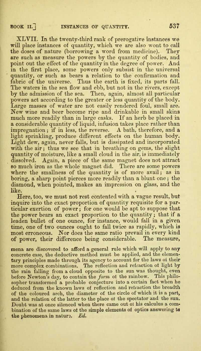 XLVII. In tlie twenty-third rank of prerogative instances we will place instances of quantity, which we are also wont to call the doses of nature (borrowing a word from medicine). They are such as measure the powers by the quantity of bodies, and point out the effect of the quantity in the degree of power. And in the first place, some powers only subsist in the universal quantity, or such as bears a relation to the confirmation and fabric of the universe. Thus the earth is fixed, its parts fall. The waters in the sea flow and ebb, but not in the rivers, except by the admission of the sea. Then, again, almost all particular powers act according to the greater or less quantity of the body. Large masses of water are not easily rendered foul, small are. New wine and beer become ripe and drinkable in small skins much more readily than in large casks. If an herb be placed in a considerable quantity of liquid, infusion takes place rather than impregnation; if in less, the reverse. A bath, therefore, and a light sprinkling, produce different effects on the human body. Light dew, again, never falls, but is dissipated and incorporated with the air; thus we see that in breathing on gems, the slight quantity of moisture, like a small cloud in the air, is immediately dissolved. Again, a piece of the same magnet does not attract so much iron as the whole magnet did. There are some powers where the smallness of the quantity is of more avail; as in boring, a sharp point pierces more readily than a blunt one ; the diamond, when pointed, makes an impression on glass, and the like. Here, too, we must not rest contented with a vague result, but inquire into the exact proportion of quantity requisite for a par- ticular exertion of power; for one would be apt to suppose that the power bears an exact proportion to the quantity; that if a leaden bullet of one ounce, for instance, would fall in a given time, one of two ounces ought to fall twice as rapidly, which is most erroneous. Nor does the same ratio prevail in every kind of power, their difference being considerable. The measure, mena are discovered to afford a general rule which will apply to any concrete case, the deductive method must be applied, and the elemen- tary principles made through its agency to account for the laws oi their more complex combinations. The reflection and refraction of light by the rain falling from a cloud opposite to the sun was thought, even before Newton’s day, to contain the form of the rainbow. This philo- sopher transformed a probable conjecture into a certain fact when he deduced from the known laws of reflection and refraction the breadth of the coloured arch, the diameter of the circle of which it is a part, and the relation of the latter to the place of the spectator and the sun. Doubt was at once silenced when there came out ol his calculus a com- bination of the same laws of the simple elements of optics answering to the phenomena in nature. Ed.