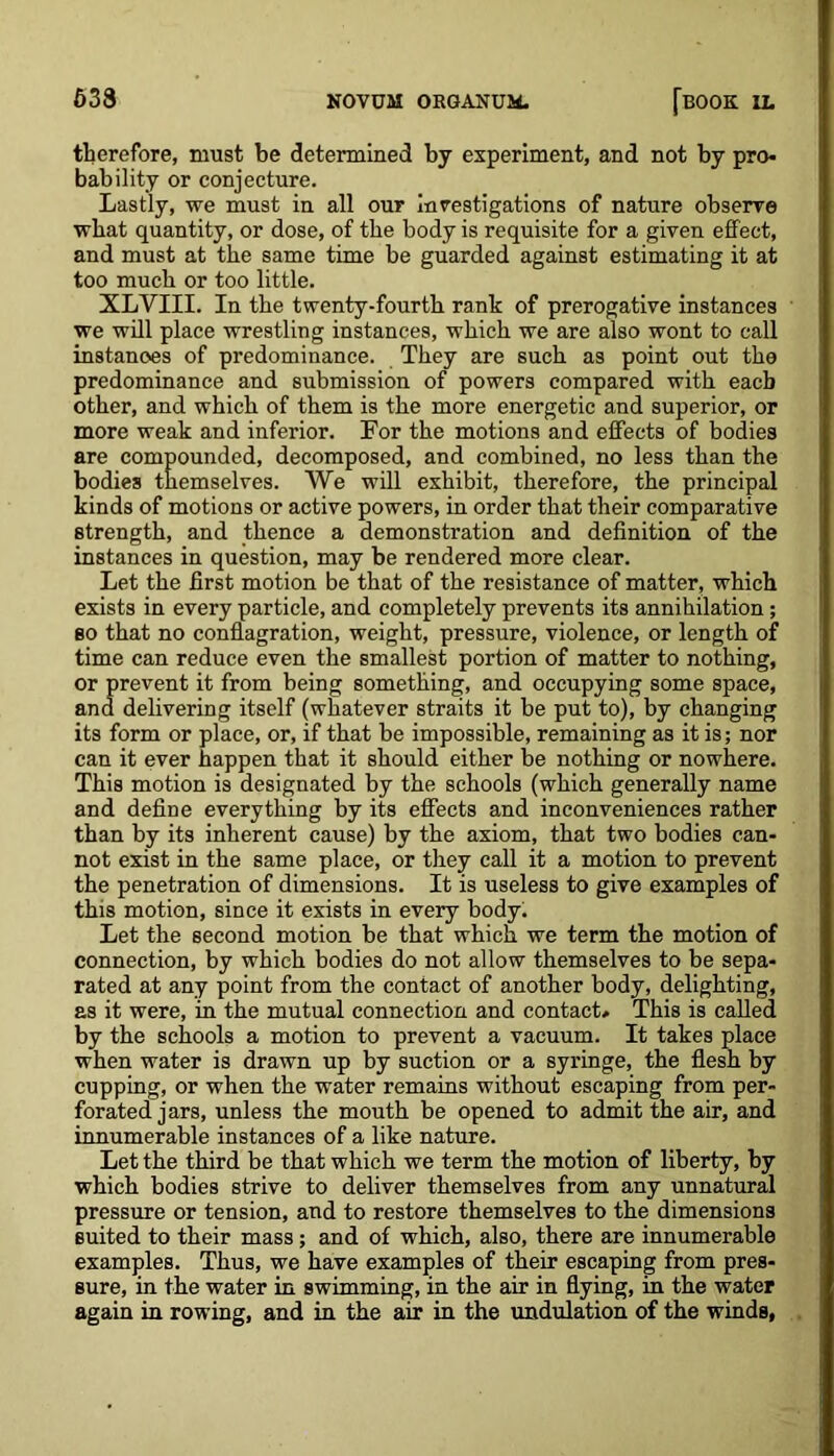 therefore, must be determined by experiment, and not by pro- bability or conjecture. Lastly, we must in all our investigations of nature observe what quantity, or dose, of the body is requisite for a given effect, and must at the same time be guarded against estimating it at too much or too little. XLVIII. In the twenty-fourth rank of prerogative instances we will place wrestling instances, which we are also wont to call instances of predominance. They are such as point out the predominance and submission of powers compared with each other, and which of them is the more energetic and superior, or more weak and inferior. For the motions and effects of bodies are compounded, decomposed, and combined, no less than the bodies themselves. We will exhibit, therefore, the principal kinds of motions or active powers, in order that their comparative strength, and thence a demonstration and definition of the instances in question, may be rendered more clear. Let the first motion be that of the resistance of matter, which exists in every particle, and completely prevents its annihilation; so that no conflagration, weight, pressure, violence, or length of time can reduce even the smallest portion of matter to nothing, or prevent it from being something, and occupying some space, and delivering itself (whatever straits it be put to), by changing its form or place, or, if that be impossible, remaining as it is; nor can it ever happen that it should either be nothing or nowhere. This motion is designated by the schools (which generally name and define everything by its effects and inconveniences rather than by its inherent cause) by the axiom, that two bodies can- not exist in the same place, or they call it a motion to prevent the penetration of dimensions. It is useless to give examples of this motion, since it exists in every body. Let the second motion be that which we term the motion of connection, by which bodies do not allow themselves to be sepa- rated at any point from the contact of another body, delighting, as it were, in the mutual connection and contact* This is called by the schools a motion to prevent a vacuum. It takes place when water is drawn up by suction or a syringe, the flesh by cupping, or when the water remains without escaping from per- forated jars, unless the mouth be opened to admit the air, and innumerable instances of a like nature. Let the third be that which we term the motion of liberty, by which bodies strive to deliver themselves from any unnatural pressure or tension, and to restore themselves to the dimensions suited to their mass; and of which, also, there are innumerable examples. Thus, we have examples of their escaping from pres- sure, in the water in swimming, in the air in flying, in the water again in rowing, and in the air in the undulation of the winds,