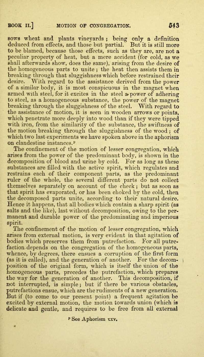 sowa wheat and plants vineyards ; being only a definition deduced from effects, and those but partial. But it is still more to be blamed, because those effects, such as they are, are not a peculiar property of heat, but a mere accident (for cold, as we shall afterwards show, does the same), arising from the desire of the homogeneous parts to unite ; the heat then assists them in breaking through that sluggishness which before restrained their desire. With regard to the assistance derived from the power of a similar body, it is most conspicuous in the magnet when armed with steel, for it excites in the steel a- power of adhering to steel, as a homogeneous substance, the power of the magnet breaking through the sluggishness of the steel. With regard to the assistance of motion, it is seen in wooden arrows or points, which penetrate more deeply into wood than if they were tipped with iron, from the similarity of the substance, the swiftness of the motion breaking through the sluggishness of the wood ; of which two last experiments we have spoken above in the aphorism on clandestine instances.p The confinement of the motion of lesser congregation, which arises from the power of the predominant body, is shown in the decomposition of blood and urine by cold. For as long as these substances are filled with the active spirit, which regulates and restrains each of their component parts, as the predominant ruler of the whole, the several different parts do not collect themselves separately on account of the check; but as soon as that spirit has evaporated, or has been choked by the cold, then the decomposed parts unite, according to their natural desire. Hence it happens, that all bodies which contain a sharp spirit (as salts and the like), last without decomposition, owing to the per- manent and durable power of the predominating and imperious spirit. The confinement of the motion of lesser congregation, which arises from external motion, is very evident in that agitation of bodies which preserves them from putrefaction. For all putre- faction depends on the congregation of the homogeneous parts, whence, by degrees, there ensues a corruption of the first form (as it is called), and the generation of another. For the decom- position of the original form, which is itself the union of the homogeneous parts, precedes the putrefaction, which prepares the way for the generation of another. This decomposition, if not interrupted, is simple; but if there be various obstacles, putrefactions ensue, which are the rudiments of a new generation. But if (to come to our present point) a frequent agitation be excited by external motion, the motion towards union (which is delicate and gentle, and requires to be free from all external p See Aphorism xxv.