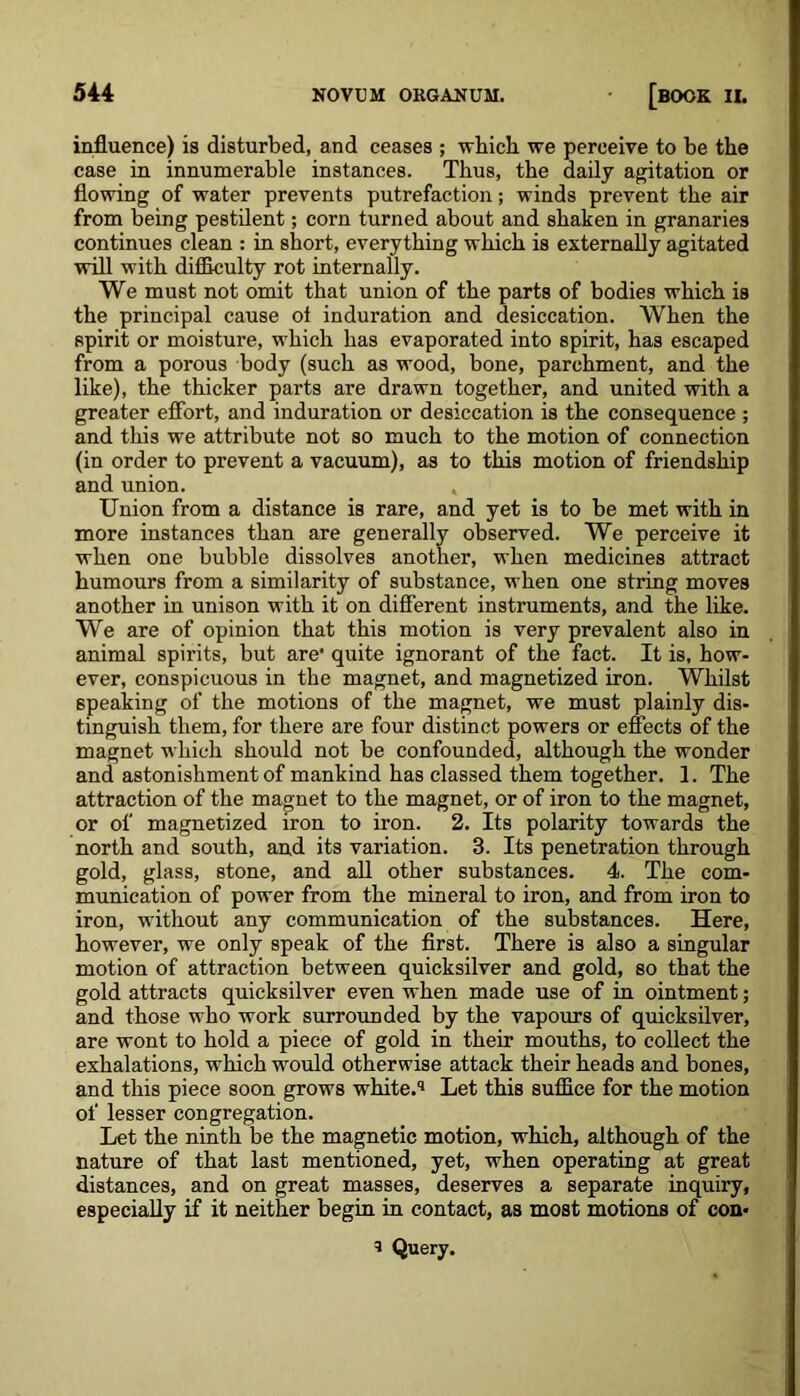 influence) is disturbed, and ceases ; which we perceive to he the case in innumerable instances. Thus, the daily agitation or flowing of water prevents putrefaction; winds prevent the air from being pestilent; corn turned about and shaken in granaries continues clean : in short, everything which is externally agitated will with difficulty rot internally. We must not omit that union of the parts of bodies which is the principal cause of induration and desiccation. When the spirit or moisture, which has evaporated into spirit, has escaped from a porous body (such as wood, bone, parchment, and the like), the thicker parts are drawn together, and united with a greater effort, and induration or desiccation is the consequence ; and this we attribute not so much to the motion of connection (in order to prevent a vacuum), as to this motion of friendship and union. Union from a distance is rare, and yet is to be met with in more instances than are generally observed. We perceive it when one bubble dissolves another, when medicines attract humours from a similarity of substance, when one string moves another in unison with it on different instruments, and the like. We are of opinion that this motion is very prevalent also in animal spirits, but are' quite ignorant of the fact. It is, how- ever, conspicuous in the magnet, and magnetized iron. Whilst speaking of the motions of the magnet, we must plainly dis- tinguish them, for there are four distinct powers or effects of the magnet which should not be confounded, although the wonder and astonishment of mankind has classed them together. 1. The attraction of the magnet to the magnet, or of iron to the magnet, or of magnetized iron to iron. 2. Its polarity towards the north and south, and its variation. 3. Its penetration through gold, glass, stone, and all other substances. 4. The com- munication of power from the mineral to iron, and from iron to iron, without any communication of the substances. Here, however, we only speak of the first. There is also a singular motion of attraction between quicksilver and gold, so that the gold attracts quicksilver even when made use of in ointment; and those who work surrounded by the vapours of quicksilver, are wont to hold a piece of gold in their mouths, to collect the exhalations, which would otherwise attack their heads and bones, and this piece soon grows white.'1 Let this suffice for the motion of lesser congregation. Let the ninth be the magnetic motion, which, although of the nature of that last mentioned, yet, when operating at great distances, and on great masses, deserves a separate inquiry, especially if it neither begin in contact, as most motions of con* => Query.