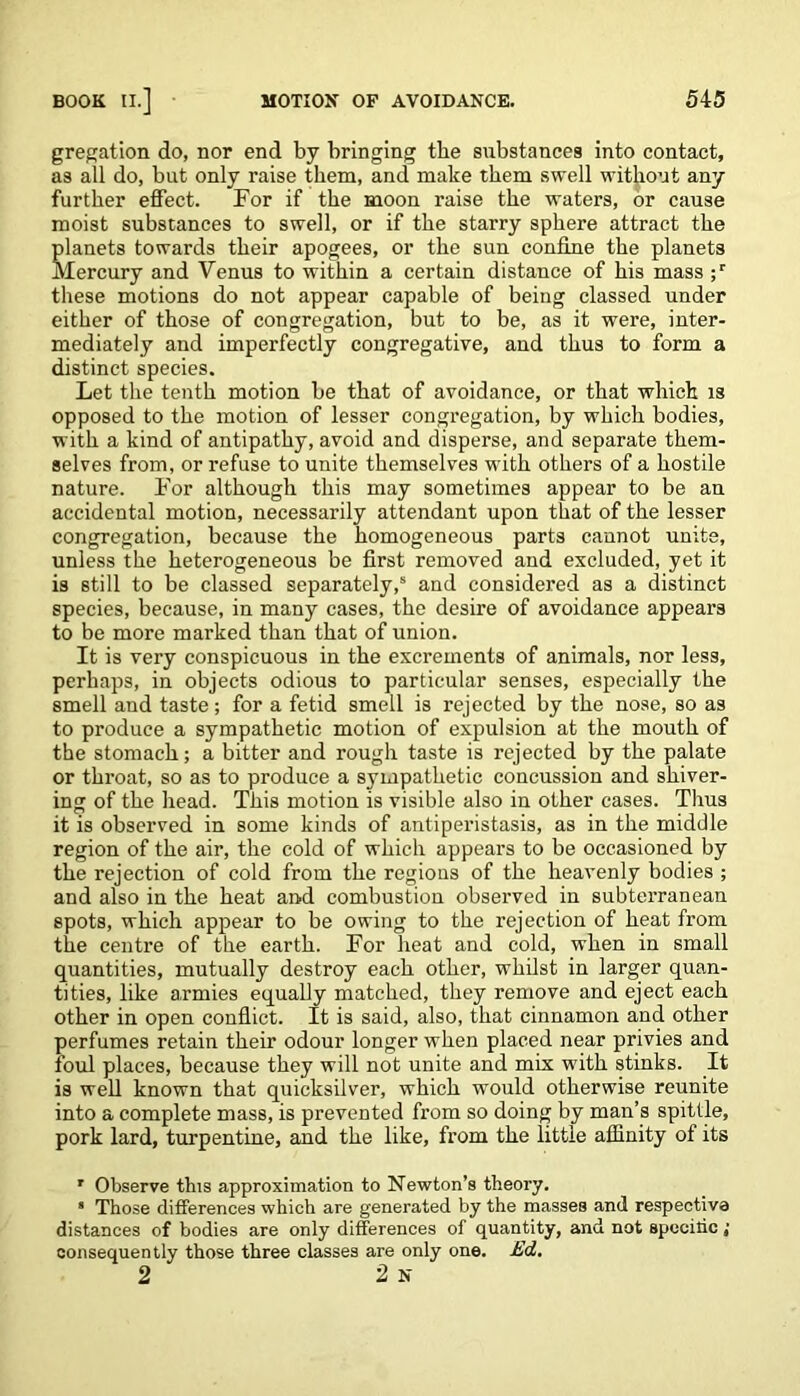 gregation do, nor end by bringing the substances into contact, as all do, but only raise them, and make them swell without any further effect. For if the moon raise the waters, or cause moist substances to swell, or if the starry sphere attract the planets towards their apogees, or the sun confine the planets Mercury and Venus to within a certain distance of his mass ;r these motions do not appear capable of being classed under either of those of congregation, but to be, as it were, inter- mediately and imperfectly congregative, and thus to form a distinct species. Let the tenth motion be that of avoidance, or that which is opposed to the motion of lesser congregation, by which bodies, with a kind of antipathy, avoid and disperse, and separate them- selves from, or refuse to unite themselves with others of a hostile nature. For although this may sometimes appear to be an accidental motion, necessarily attendant upon that of the lesser congregation, because the homogeneous parts cannot unite, unless the heterogeneous be first removed and excluded, yet it is still to be classed separately,5 and considered as a distinct species, because, in many cases, the desire of avoidance appears to be more marked than that of union. It is very conspicuous in the excrements of animals, nor less, perhaps, in objects odious to particular senses, especially the smell and taste; for a fetid smell is rejected by the nose, so as to produce a sympathetic motion of expulsion at the mouth of the stomach; a bitter and rough taste is rejected by the palate or throat, so as to produce a sympathetic concussion and shiver- ing of the head. This motion is visible also in other cases. Tlius it is observed in some kinds of antiperistasis, as in the middle region of the air, the cold of which appears to be occasioned by the rejection of cold from the regions of the heavenly bodies ; and also in the heat and combustion observed in subterranean spots, which appear to be owing to the rejection of heat from the centre of the earth. For heat and cold, when in small quantities, mutually destroy each other, whilst in larger quan- tities, like armies equally matched, they remove and eject each other in open conflict. It is said, also, that cinnamon and other perfumes retain their odour longer when placed near privies and foul places, because they will not unite and mix with stinks. It is well known that quicksilver, which would otherwise reunite into a complete mass, is prevented from so doing by man’s spittle, pork lard, turpentine, and the like, from the little affinity of its ' Observe this approximation to Newton’s theory. * Those differences which are generated by the masses and respective distances of bodies are only differences of quantity, and not spccihc; consequently those three classes are only one. Ed. 2 2 n