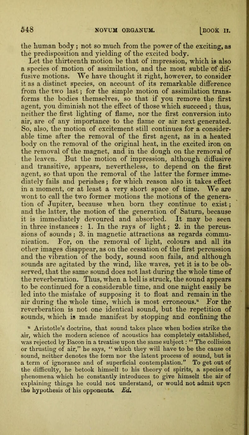 the human body; not so much from the power of the exciting, as the predisposition and yielding of the excited body. Let the thirteenth motion be that of impression, which is also a species of motion of assimilation, and the most subtle of dif- fusive motions. We have thought it right, however, to consider it as a distinct species, on account of its remarkable difference from the two last; for the simple motion of assimilation trans- forms the bodies themselves, so that if you remove the first agent, you diminish not the effect of those which succeed; thus, neither the first lighting of flame, nor the first conversion into air, are of any importance to the flame or air next generated. So, also, the motion of excitement still continues for a consider- able time after the removal of the first agent, as in a heated body on the removal of the original heat, in the excited iron on the removal of the magnet, and in the dough on the removal of the leaven. But the motion of impression, although diffusive and transitive, appears, nevertheless, to depend on the first agent, so that upon the removal of the latter the former imme- diately fails and perishes; for which reason also it takes effect in a moment, or at least a very short space of time. We are wont to call the two former motions the motions of the genera- tion of Jupiter, because when born they continue to exist; and the latter, the motion of the generation of Saturn, because it is immediately devoured and absorbed. It may be seen in three instances : 1. In the rays of light; 2. in the percus- sions of sounds; 3. in magnetic attractions as regards commu- nication. For, on the removal of light, colours and all its other images disappear, as on the cessation of the first percussion and the vibration of the body, sound soon fails, and although sounds are agitated by the wind, like waves, yet it is to be ob- served, that the same sound does not last during the whole time of the reverberation. Thus, when a bell is struck, the sound appears to be continued for a considerable time, and one might easily be led into the mistake of supposing it to float and remain in the air during the whole time, which is most erroneous. For the reverberation is not one identical sound, but the repetition of sounds, which is made manifest by stopping and confining the  Aristotle’s doctrine, that sound takes place when bodies strike the air, which the modern science of acoustics has completely established, was rejected by Bacon in a treatise upon the same subject: “ The collision or thrusting of air,” he says, “ which they will have to be the cause ot sound, neither denotes the form nor the latent process of sound, but is a term of ignorance and of superficial contemplation.” To get out of the difficulty, he betook himself to his theory of spirits, a species of phenomena which he constantly introduces to give himself the air of explaining things he could not understand, or would not admit upon the hypothesis of his opponents. Ed.