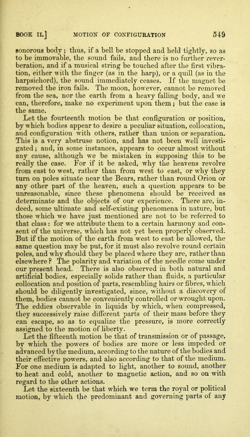 sonorous body ; thus, if a bell be stopped and held tightly, so as to be immovable, the sound fails, and there is no further rever- beration, and if a musical string be touched after the first vibra- tion, either with the finger (as in the harp), or a quill (as in the harpsichord), the sound immediately ceases. If the magnet be removed the iron falls. The moon, however, cannot be removed from the sea, nor the earth from a heavy falling body, and we can, therefore, make no experiment upon them; but the case is the same. Let the fourteenth motion be that configuration or position, by which bodies appear to desire a peculiar situation, collocation, and configuration with others, rather than union or separation. This is a very abstruse notion, and has not been well investi- gated ; and, in some instances, appears to occur almost without any cause, although we be mistaken in supposing this to be really the case. For if it be asked, why the heavens revolve from east to west, rather than from west to east, or why they turn on poles situate near the Bears, rather than round Orion or any other part of the heaven, such a question appears to be unreasonable, since these phenomena should be received as determinate and the objects of our experience. There are, in- deed, some ultimate and self-existing phenomena in nature, but those which we have just mentioned are not to be referred to that class : for we attribute them to a certain harmony and con- sent of the universe, which has not yet been properly observed. But if the motion of the earth from west to east be allowed, the same question may be put, for it must also revolve round certain poles, and why should they be placed where they are, rather than elsewhere P The polarity and variation of the needle come under our present head. There is also observed in both natural and artificial bodies, especially solids rather than fluids, a particular collocation and position of parts, resembling hairs or fibres, which should be ddigently investigated, since, without a discovery of them, bodies cannot be conveniently controlled or wrought upon. The eddies observable in liquids by which, when compressed, they successively raise different parts of their mass before they can escape, so as to equalize the pressure, is more correctly assigned to the motion of liberty. Let the fifteenth motion be that of transmission or of passage, by which the powers of bodies are more or less impeded or advanced by the medium, according to the nature of the bodies and their effective powers, and also according to that of the medium. For one medium is adapted to light, another to sound, another to heat and cold, another to magnetic action, and so on with regard to the other actions. Let the sixteenth be that which we term the royal or political motion, by which the predominant and governing parts of any