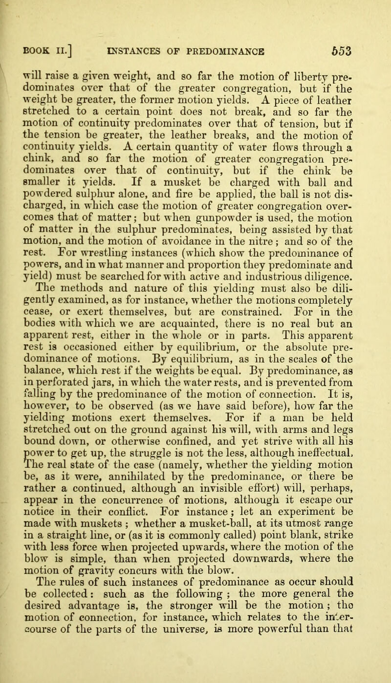 will raise a given weight, and so far the motion of liberty pre- dominates over that of the greater congregation, but if the weight be greater, the former motion yields. A piece of leather stretched to a certain point does not break, and so far the motion of continuity predominates over that of tension, but if the tension be greater, the leather breaks, and the motion of continuity yields. A certain quantity of water flows through a chink, and so far the motion of greater congregation pre- dominates over that of continuity, but if the chink be smaller it yields. If a musket be charged with ball and powdered sulphur alone, and fire be applied, the ball is not dis- charged, in which case the motion of greater congregation over- comes that of matter; but when gunpowder is used, the motion of matter in the sulphur predominates, being assisted by that motion, and the motion of avoidance in the nitre ; and so of the rest. For wrestling instances (which show the predominance of powers, and in what manner and proportion they predominate and yield) must be searched for with active and industrious diligence. The methods and nature of this yielding must also be dili- gently examined, as for instance, whether the motions completely cease, or exert themselves, but are constrained. For in the bodies with which we are acquainted, there is no real but an apparent rest, either in the whole or in parts. This apparent rest is occasioned either by equilibrium, or the absolute pre- dominance of motions. By equilibrium, as in the scales of the balance, which rest if the weights be equal. By predominance, as in perforated jars, in which the water rests, and is prevented from falling by the predominance of the motion of connection. It is, however, to be observed (as we have said before), how far the yielding motions exert themselves. For if a man be held stretched out on the ground against his will, with arms and legs bound down, or otherwise confined, and yet strive with all his ?ower to get up, the struggle is not the less, although ineffectual, he real state of the case (namely, whether the yielding motion be, as it were, annihilated by the predominance, or there be rather a continued, although an invisible effort) will, perhaps, appear in the concurrence of motions, although it escape our notice in their conflict. For instance; let an experiment be made with muskets ; whether a musket-ball, at its utmost range in a straight line, or (as it is commonly called) point blank, strike with less force when projected upwards, where the motion of the blow is simple, than when projected downwards, where the motion of gravity concurs with the blow. The rules of such instances of predominance as occur should be collected: such as the following ; the more general the desired advantage is, the stronger will be the motion; the motion of connection, for instance, which relates to the inter- course of the parts of the universe, is more powerful than that