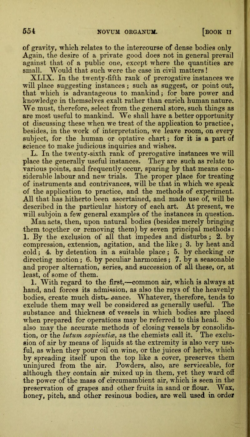 of gravity, which relates to the intercourse of dense bodies only Again, the desire of a private good does not in general prevail against that of a public one, except where the quantities are small. Would that such were the case in civil matters! XLIX. In the twenty-fifth rank of prerogative instances we will place suggesting instances ; such as suggest, or point out, that which is advantageous to mankind; for bare power and knowledge in themselves exalt rather than enrich human nature. We must, therefore, select from the general store, such things as are most useful to mankind. We shall have a better opportunity of discussing these when we treat of the application to practice, besides, in the work of interpretation, we leave room, on every subject, for the human or optative chart; for it is a part of science to make judicious inquiries and wishes. L. In the twenty-sixth rank of prerogative instances we will place the generally useful instances. They are such as relate to various points, and frequently occur, sparing by that means con- siderable labour and new trials. The proper place for treating of instruments and contrivances, will be that in which we speak of the application to practice, and the methods of experiment. All that has hitherto been ascertained, and made use of, will be described in the particular history of each art. At present, we will subjoin a few general examples of the instances in question. Man acts, then, upon natural bodies (besides merely bringing them together or removing them) by seven principal methods: 1. By the exclusion of all that impedes and disturbs; 2. by compression, extension, agitation, and the like; 3. by heat and cold; 4. by detention in a suitable place; 5. by checking or directing motion; 6. by peculiar harmonies ; 7. by a seasonable and proper alternation, series, and succession of all these, or, at least, of some of them. 1. With regard to the first,—common air, which is always at hand, and forces its admission, as also the rays of the heavenly bodies, create much disti- aance. Whatever, therefore, tends to exclude them may well be considered as generally useful. The substance and thickness of vessels in which bodies are placed when prepared for operations may be referred to this head. So also may the accurate methods of closing vessels by consolida- tion, or the lutum sapientiee, as the chemists call it. The exclu- sion of air by means of liquids at the extremity is also very use- ful, as when they pour oil on wine, or the juices of herbs, which by spreading itself upon the top like a cover, preserves them uninjured from the air. Powders, also, are serviceable, for although they contain air mixed up in them, yet they ward off the power of the mass of circumambient air, which is seen in the Ereservation of grapes and other fruits in sand or flour. Wax, oney, pitch, and other resinous bodies, are well used in order