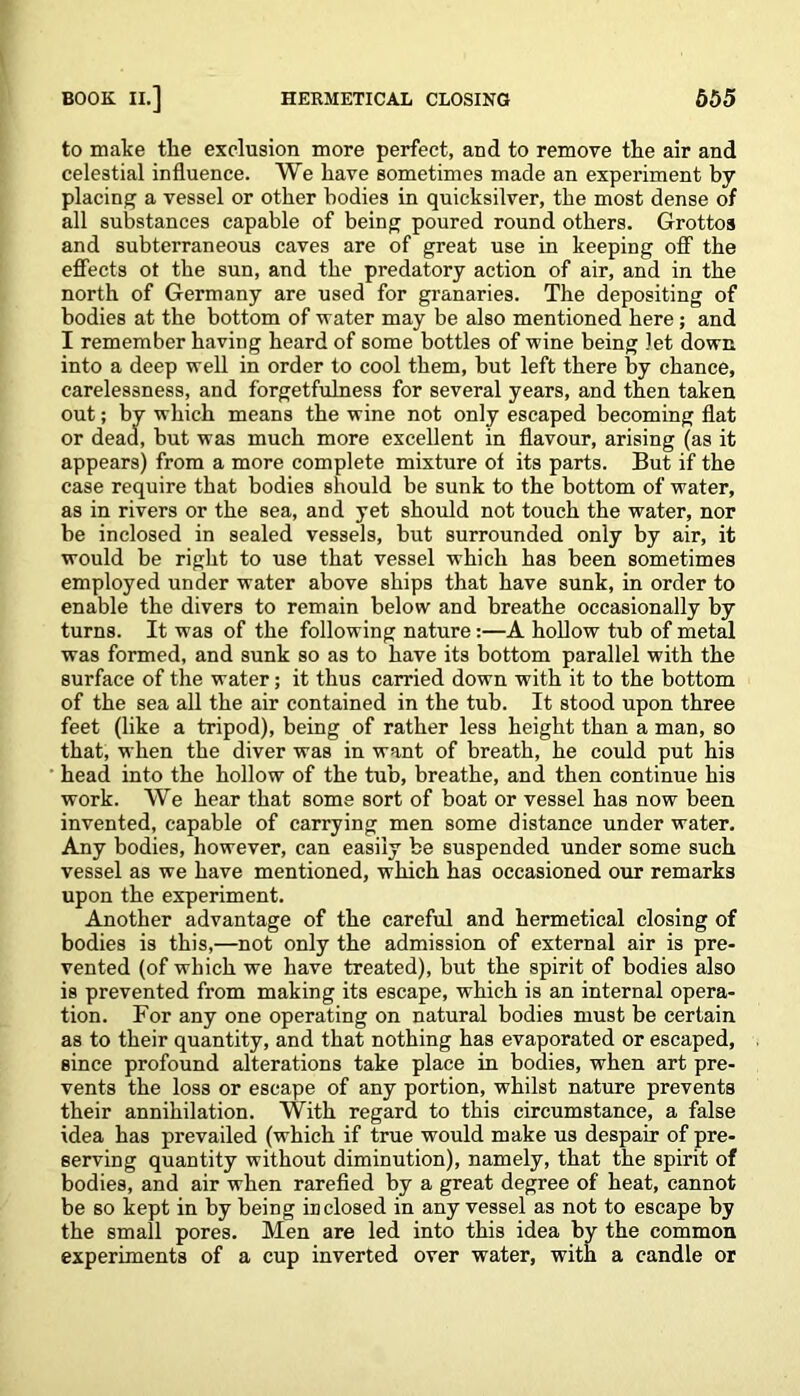 to make the exclusion more perfect, and to remove tlie air and celestial influence. We have sometimes made an experiment by placing a vessel or other bodies in quicksilver, the most dense of all substances capable of being poured round others. Grottos and subterraneous caves are of great use in keeping off the effects ot the sun, and the predatory action of air, and in the north of Germany are used for granaries. The depositing of bodies at the bottom of water may be also mentioned here; and I remember having heard of some bottles of wine being let down into a deep well in order to cool them, hut left there by chance, carelessness, and forgetfulness for several years, and then taken out; by which means the wine not only escaped becoming flat or dead, hut was much more excellent in flavour, arising (as it appears) from a more complete mixture of its parts. But if the case require that bodies should be sunk to the bottom of water, as in rivers or the sea, and yet should not touch the water, nor be inclosed in sealed vessels, but surrounded only by air, it would be right to use that vessel which has been sometimes employed under water above ships that have sunk, in order to enable the divers to remain below and breathe occasionally by turns. It was of the following nature:—A hollow tub of metal was formed, and sunk so as to have its bottom parallel with the surface of the water; it thus carried down with it to the bottom of the sea all the air contained in the tub. It stood upon three feet (like a tripod), being of rather less height than a man, so that, when the diver was in want of breath, he could put his head into the hollow of the tub, breathe, and then continue his work. We hear that some sort of boat or vessel has now been invented, capable of carrying men some distance under water. Any bodies, however, can easily be suspended under some such vessel as we have mentioned, which has occasioned our remarks upon the experiment. Another advantage of the careful and hermetical closing of bodies is this,—not only the admission of external air is pre- vented (of which we have treated), but the spirit of bodies also is prevented from making its escape, which is an internal opera- tion. For any one operating on natural bodies must be certain as to their quantity, and that nothing has evaporated or escaped, since profound alterations take place in bodies, when art pre- vents the loss or escape of any portion, whilst nature prevents their annihilation. With regard to this circumstance, a false idea has prevailed (which if true would make us despair of pre- serving quantity without diminution), namely, that the spirit of bodies, and air when rarefied by a great degree of heat, cannot be so kept in by being inclosed in any vessel as not to escape by the small pores. Men are led into this idea by the common experiments of a cup inverted over water, with a candle or