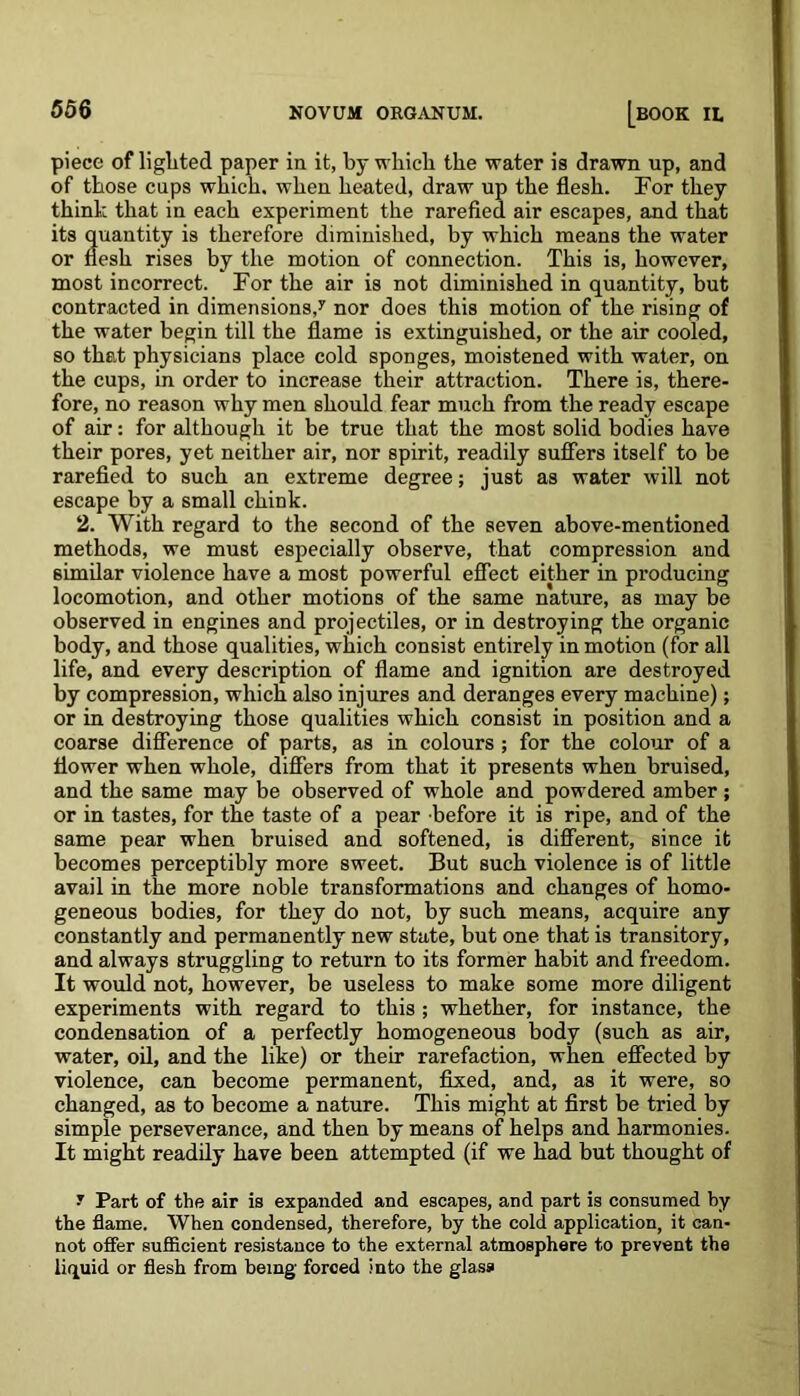 piece of lighted paper in it, by which the water is drawn up, and of those cups which, when heated, draw up the flesh. For they think that in each experiment the rarefied air escapes, and that its quantity is therefore diminished, by which means the water or flesh rises by the motion of connection. This is, however, most incorrect. For the air is not diminished in quantity, but contracted in dimensions,7 nor does this motion of the rising of the water begin till the flame is extinguished, or the air cooled, so that physicians place cold sponges, moistened with water, on the cups, in order to increase their attraction. There is, there- fore, no reason why men should fear much from the ready escape of air: for although it be true that the most solid bodies have their pores, yet neither air, nor spirit, readily suffers itself to be rarefied to such an extreme degree; just as water will not escape by a small chink. 2. With regard to the second of the seven above-mentioned methods, we must especially observe, that compression and similar violence have a most powerful effect either in producing locomotion, and other motions of the same nature, as may be observed in engines and projectiles, or in destroying the organic body, and those qualities, which consist entirely in motion (for all life, and every description of flame and ignition are destroyed by compression, which also injures and deranges every machine); or in destroying those qualities which consist in position and a coarse difference of parts, as in colours ; for the colour of a flower when whole, differs from that it presents when bruised, and the same may be observed of whole and powdered amber ; or in tastes, for the taste of a pear before it is ripe, and of the same pear when bruised and softened, is different, since it becomes perceptibly more sweet. But such violence is of little avail in the more noble transformations and changes of homo- geneous bodies, for they do not, by such means, acquire any constantly and permanently new state, but one that is transitory, and always struggling to return to its former habit and freedom. It would not, however, be useless to make some more diligent experiments with regard to this ; whether, for instance, the condensation of a perfectly homogeneous body (such as air, water, oil, and the like) or their rarefaction, when effected by violence, can become permanent, fixed, and, as it were, so changed, as to become a nature. This might at first be tried by simple perseverance, and then by means of helps and harmonies. It might readily have been attempted (if we had but thought of 7 Part of the air is expanded and escapes, and part is consumed by the flame. When condensed, therefore, by the cold application, it can- not offer sufficient resistance to the external atmosphere to prevent the liquid or flesh from being forced into the glass