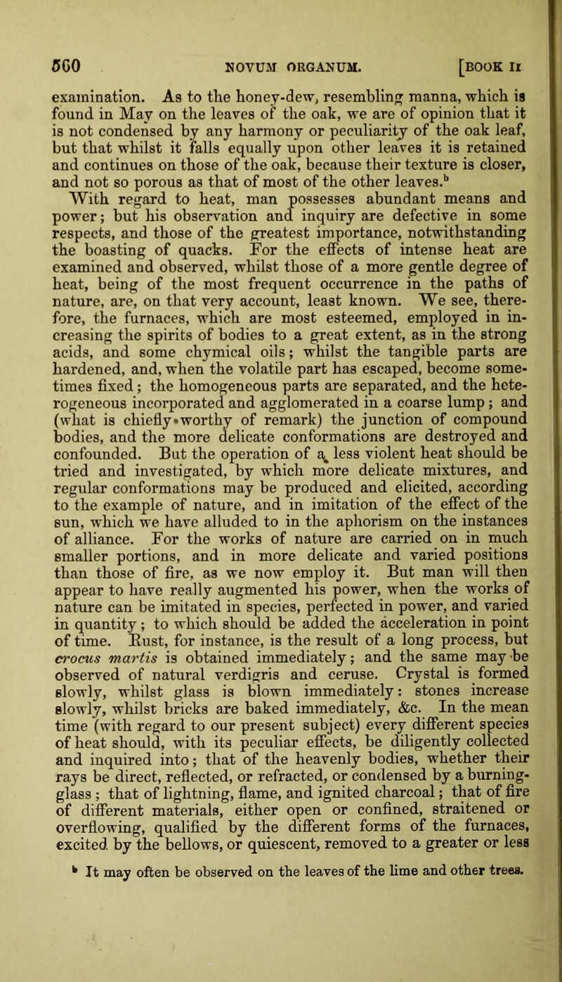 examination. As to the honey-dew, resembling manna, which is found in May on the leaves of the oak, we are of opinion that it is not condensed by any harmony or peculiarity of the oak leaf, but that whilst it falls equally upon other leaves it is retained and continues on those of the oak, because their texture is closer, and not so porous as that of most of the other leaves.b With regard to heat, man possesses abundant means and power; but his observation and inquiry are defective in some respects, and those of the greatest importance, notwithstanding the boasting of quacks. For the effects of intense heat are examined and observed, whilst those of a more gentle degree of heat, being of the most frequent occurrence in the paths of nature, are, on that very account, least known. We see, there- fore, the furnaces, which are most esteemed, employed in in- creasing the spirits of bodies to a great extent, as in the strong acids, and some chymical oils; whilst the tangible parts are hardened, and, when the volatile part has escaped, become some- times fixed; the homogeneous parts are separated, and the hete- rogeneous incorporated and agglomerated in a coarse lump; and (what is chiefly»worthy of remark) the junction of compound bodies, and the more delicate conformations are destroyed and confounded. But the operation of a^ less violent heat should be tried and investigated, by which more delicate mixtures, and regular conformations may be produced and elicited, according to the example of nature, and in imitation of the effect of the sun, which we have alluded to in the aphorism on the instances of alliance. For the works of nature are carried on in much smaller portions, and in more delicate and varied positions than those of fire, as we now employ it. But man will then appear to have really augmented his power, when the works of nature can be imitated in species, perfected in power, and varied in quantity; to which should be added the acceleration in point of time. Bust, for instance, is the result of a long process, but crocus martis is obtained immediately; and the same may be observed of natural verdigris and ceruse. Crystal is formed slowly, whilst glass is blown immediately: stones increase slowly, whilst bricks are baked immediately, &c. In the mean time (with regard to our present subject) every different species of heat should, with its peculiar effects, be diligently collected and inquired into; that of the heavenly bodies, whether their rays be direct, reflected, or refracted, or condensed by a burning- glass ; that of lightning, flame, and ignited charcoal; that of fire of different materials, either open or confined, straitened or overflowing, qualified by the different forms of the furnaces, excited by the bellows, or quiescent, removed to a greater or less k It may often be observed on the leaves of the lime and other trees.