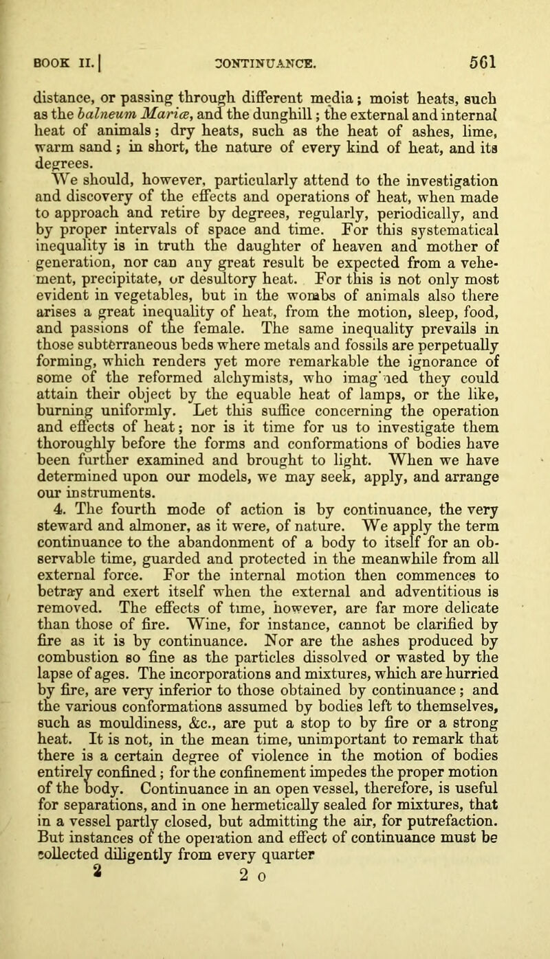 distance, or passing through different media; moist heats, such as the balneum Maria, and the dunghill; the external and internal heat of animals; dry heats, such as the heat of ashes, lime, warm sand ; in short, the nature of every kind of heat, and its degrees. We should, however, particularly attend to the investigation and discovery of the effects and operations of heat, when made to approach and retire by degrees, regularly, periodically, and by proper intervals of space and time. For this systematical inequality is in truth the daughter of heaven and mother of generation, nor can any great result be expected from a vehe- ment, precipitate, or desultory heat. For this is not only most evident in vegetables, but in the wombs of animals also there arises a great inequality of heat, from the motion, sleep, food, and passions of the female. The same inequality prevails in those subterraneous beds where metals and fossils are perpetually forming, which renders yet more remarkable the ignorance of some of the reformed alchymists, who imag' ied they could attain their object by the equable heat of lamps, or the like, burning uniformly. Let this suffice concerning the operation and effects of heat; nor is it time for us to investigate them thoroughly before the forms and conformations of bodies have been further examined and brought to light. When we have determined upon our models, we may seek, apply, and arrange our instruments. 4. The fourth mode of action is by continuance, the very steward and almoner, as it were, of nature. We apply the term continuance to the abandonment of a body to itself for an ob- servable time, guarded and protected in the meanwhile from all external force. For the internal motion then commences to betray and exert itself when the external and adventitious is removed. The effects of tune, however, are far more delicate than those of fire. Wine, for instance, cannot be clarified by fire as it is by continuance. Nor are the ashes produced by combustion so fine as the particles dissolved or wasted by the lapse of ages. The incorporations and mixtures, which are hurried by fire, are very inferior to those obtained by continuance; and the various conformations assumed by bodies left to themselves, such as mouldiness, &c., are put a stop to by fire or a strong heat. It is not, in the mean time, unimportant to remark that there is a certain degree of violence in the motion of bodies entirely confined; for the confinement impedes the proper motion of the body. Continuance in an open vessel, therefore, is useful for separations, and in one hermetically sealed for mixtures, that in a vessel partly closed, but admitting the air, for putrefaction. But instances of the operation and effect of continuance must be collected diligently from every quarter 2 2 o