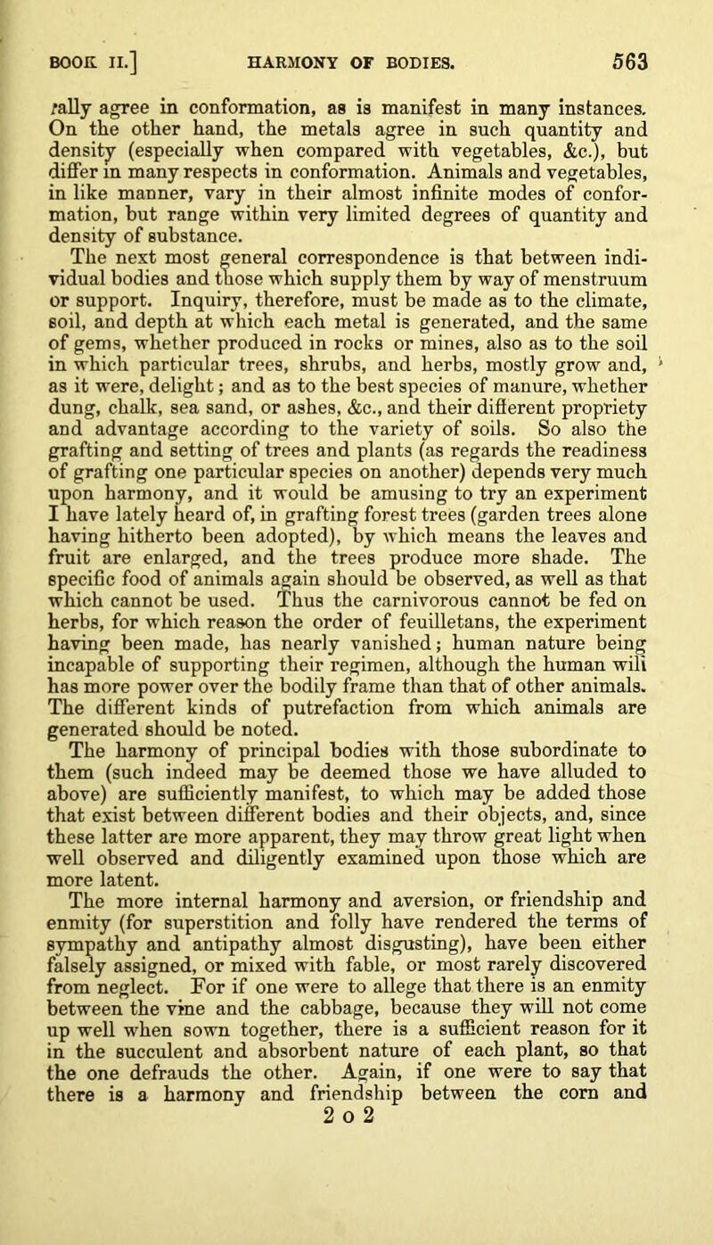 rally agree in conformation, as is manifest in many instances. On the other hand, the metals agree in such quantity and density (especially when compared with vegetables, &c.), but differ in many respects in conformation. Animals and vegetables, in like manner, vary in their almost infinite modes of confor- mation, but range within very limited degrees of quantity and density of substance. The next most general correspondence is that between indi- vidual bodies and those which supply them by way of menstruum or support. Inquiry, therefore, must be made as to the climate, soil, and depth at which each metal is generated, and the same of gems, whether produced in rocks or mines, also as to the soil in which particular trees, shrubs, and herbs, mostly grow and, as it were, delight; and as to the best species of manure, whether dung, chalk, sea sand, or ashes, &c., and their different propriety and advantage according to the variety of soils. So also the grafting and setting of trees and plants (as regards the readiness of grafting one particular species on another) depends very much upon harmony, and it would be amusing to try an experiment I have lately heard of, in grafting forest trees (garden trees alone having hitherto been adopted), by which means the leaves and fruit are enlarged, and the trees produce more shade. The specific food of animals again should be observed, as well as that which cannot be used. Thus the carnivorous cannot be fed on herbs, for which reason the order of feuilletans, the experiment having been made, has nearly vanished; human nature being incapable of supporting their regimen, although the human wili has more power over the bodily frame than that of other animals. The different kinds of putrefaction from which animals are generated should be noted. The harmony of principal bodies with those subordinate to them (such indeed may be deemed those we have alluded to above) are sufficiently manifest, to which may be added those that exist between different bodies and their objects, and, since these latter are more apparent, they may throw great light when well observed and diligently examined upon those which are more latent. The more internal harmony and aversion, or friendship and enmity (for superstition and folly have rendered the terms of sympathy and antipathy almost disgusting), have been either falsely assigned, or mixed with fable, or most rarely discovered from neglect. Tor if one were to allege that there is an enmity between the vine and the cabbage, because they will not come up well when sown together, there is a sufficient reason for it in the succulent and absorbent nature of each plant, so that the one defrauds the other. Again, if one were to say that there is a harmony and friendship between the corn and