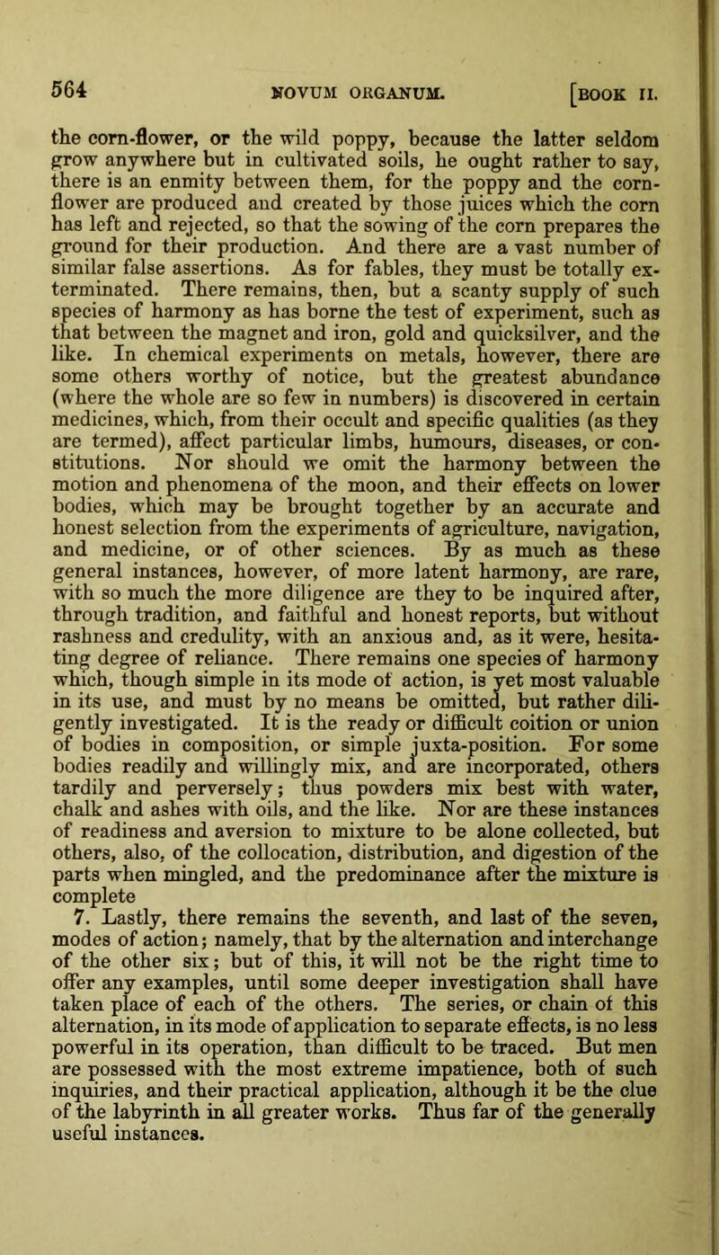 the corn-flower, or the wild poppy, because the latter seldom grow anywhere but in cultivated soils, he ought rather to say, there is an enmity between them, for the poppy and the corn- flower are produced and created by those juices which the corn has left and rejected, so that the sowing of the corn prepares the ground for their production. And there are a vast number of similar false assertions. As for fables, they must be totally ex- terminated. There remains, then, but a scanty supply of such species of harmony as has borne the test of experiment, such as that between the magnet and iron, gold and quicksilver, and the like. In chemical experiments on metals, however, there are some others worthy of notice, but the greatest abundance (where the whole are so few in numbers) is discovered in certain medicines, which, from their occult and specific qualities (as they are termed), affect particular limbs, humours, diseases, or con- stitutions. Nor should we omit the harmony between the motion and phenomena of the moon, and their effects on lower bodies, wdiich may be brought together by an accurate and honest selection from the experiments of agriculture, navigation, and medicine, or of other sciences. By as much as these general instances, however, of more latent harmony, are rare, with so much the more diligence are they to be inquired after, through tradition, and faithful and honest reports, but without rashness and credulity, with an anxious and, as it were, hesita- ting degree of reliance. There remains one species of harmony which, though simple in its mode of action, is yet most valuable in its use, and must by no means be omitted, but rather dili- gently investigated. It is the ready or difficult coition or union of bodies in composition, or simple juxta-position. For some bodies readily and willingly mix, and are incorporated, others tardily and perversely; thus powders mix best with water, chalk and ashes with oils, and the like. Nor are these instances of readiness and aversion to mixture to be alone collected, but others, also, of the collocation, distribution, and digestion of the parts when mingled, and the predominance after the mixture is complete 7. Lastly, there remains the seventh, and last of the seven, modes of action; namely, that by the alternation and interchange of the other six; but of this, it will not be the right time to offer any examples, until some deeper investigation shall have taken place of each of the others. The series, or chain of this alternation, in its mode of application to separate effects, is no less powerful in its operation, than difficult to be traced. But men are possessed with the most extreme impatience, both of such inquiries, and their practical application, although it be the clue of the labyrinth in all greater works. Thus far of the generally useful instances.