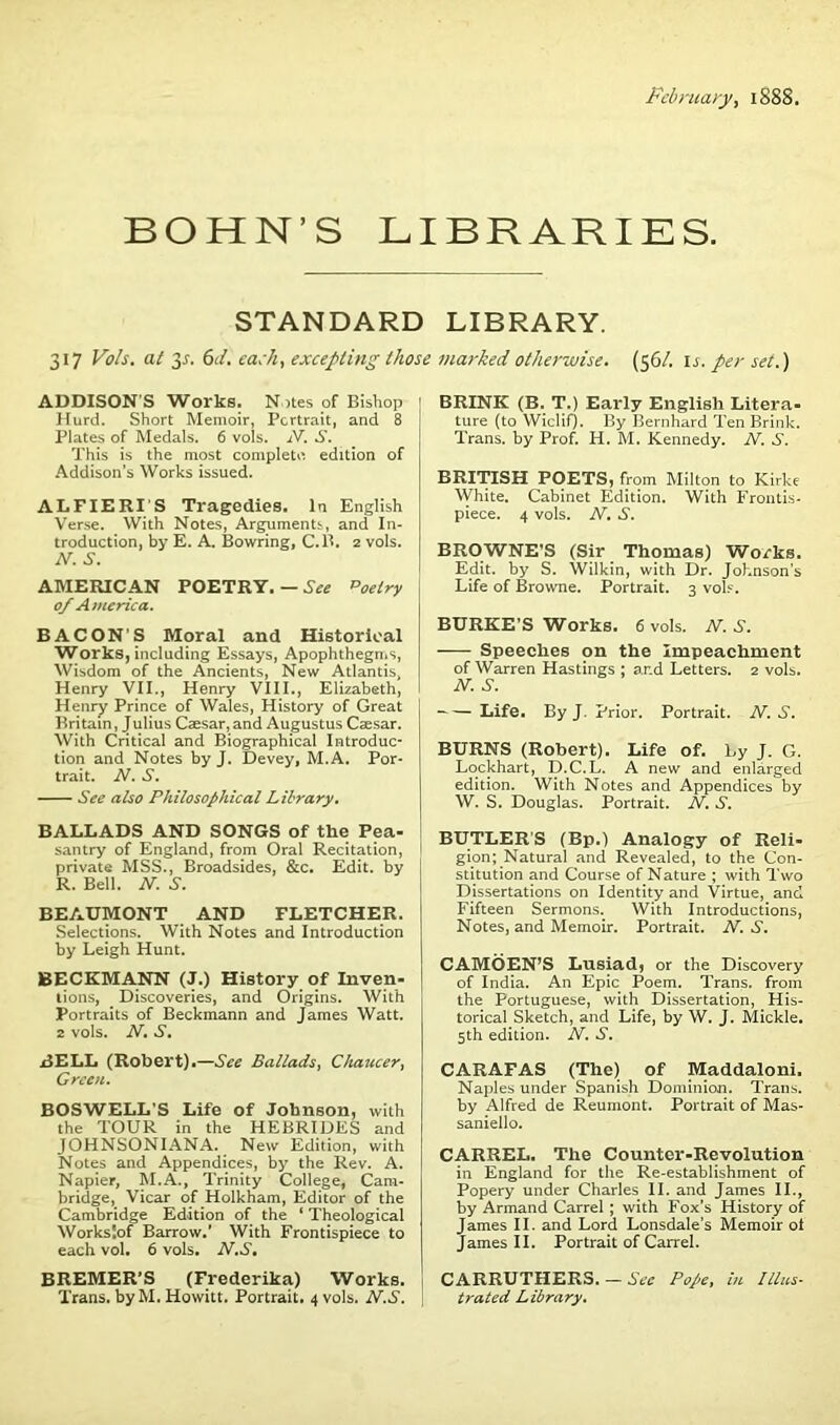 February, 1888. BOHN’S LIBRARIES. STANDARD LIBRARY. 317 Vo/s. at 3-f. 6J. each, excepting those marked otherwise. (561. \s. per set.) ADDISON'S Works. Notes of Bishop Hurd. Short Memoir, Portrait, and 8 Plates of Medals. 6 vols. N. S. This is the most complete edition of Addison’s Works issued. ALFIERI'S Tragedies. In English Verse. With Notes, Arguments:, and In- troduction, by E. A. Bowring, C.B. 2 vols. N. S. AMERICAN POETRY. — See poeiry 0/ America. BACON’S Moral and Historical Works, including Essays, Apophthegms, Wisdom of the Ancients, New Atlantis, Henry VII., Henry VIII., Elizabeth, Henry Prince of Wales, History of Great Britain, Julius Caesar, and Augustus Caesar. With Critical and Biographical Introduc- tion and Notes by J. Devey, M.A. Por- trait. N. S. See also Philosophical Library. BALLADS AND SONGS of the Pea- santry of England, from Oral Recitation, 1 private MSS., Broadsides, &c. Edit, by R. Bell. N. S. BEAUMONT AND FLETCHER. Selections. With Notes and Introduction by Leigh Hunt. BECKMANN (J.) History of Inven- tions, Discoveries, and Origins. With Portraits of Beckmann and James Watt. 2 vols. N. S. BELL (Robert).—See Ballads, Chaucer, Green. BOSWELL’S Life of Johnson, with the TOUR in the HEBRIDES and JOHNSONIANA. New Edition, with Notes and Appendices, by the Rev. A. Napier, M.A., Trinity College, Cam- bridge, Vicar of Holkham, Editor of the Cambridge Edition of the ‘ Theological Worksjof Barrow.' With Frontispiece to each vol. 6 vols. N.S, BREMER’S (Frederika) Works. Trans, by M. Howitt. Portrait. 4 vols. N.S. BRINK (B. T.) Early English Litera- ture (to Wiclif). By Bernhard Ten Brink. Trans, by Prof. H. M. Kennedy. N. S. BRITISH POETS, from Milton to Kirke White. Cabinet Edition. With Frontis- piece. 4 vols. N. S. BROWNE'S (Sir Thomas) Works. Edit, by S. Wilkin, with Dr. Johnson’s Life of Browne. Portrait. 3 vols. BURKE’S Works. 6 vols. N. S. Speeches on the Impeachment of Warren Hastings ; ar.d Letters. 2 vols. N. S. Life. By J. Prior. Portrait. N. S. BURNS (Robert). Life of. by J. G. Lockhart, D.C.L. A new and enlarged edition. With Notes and Appendices by W. S. Douglas. Portrait. N. S. BUTLER’S (Bp.) Analogy of Reli- gion; Natural and Revealed, to the Con- stitution and Course of Nature ; with Two Dissertations on Identity and Virtue, and Fifteen Sermons. With Introductions, Notes, and Memoir. Portrait. N. S. CAMOEN’S Lusiad, or the Discovery of India. An Epic Poem. Trans, from the Portuguese, with Dissertation, His- torical Sketch, and Life, by W. J. Mickle. 5th edition. N. S. CARAFAS (The) of Maddaloni. Naples under Spanish Dominion. Trans, by Alfred de Reumont. Portrait of Mas- saniello. CARREL. The Counter-Revolution in England for the Re-establishment of Popery under Charles II. and James II., by Armand Carrel ; with Fox’s History of James II. and Lord Lonsdale’s Memoir ot James II. Portrait of Carrel. CARRUTHERS. — See Pope, in Illus- trated Library.