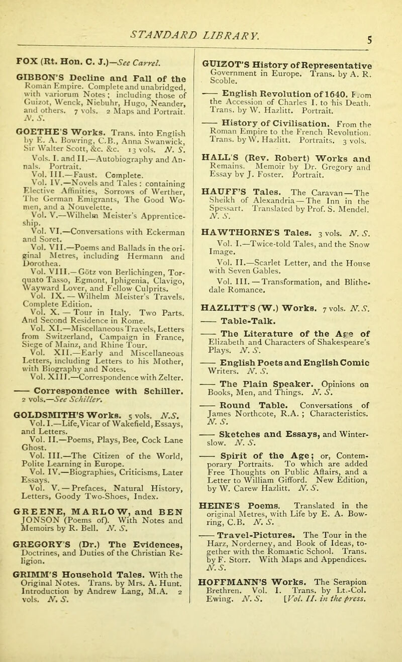 S FOX (Rti Hon. C. J.)—See Carrel. GIBBON’S Decline and Fall of the Roman Empire. Complete and unabridged, with variorum Notes ; including those of Guizot, Wenck, Niebuhr, Hugo, Neander, and others. 7 vols. 2 Maps and Portrait. N. S. GOETHE’S Works. Trans, into English by E. A. Bowring, C.B., Anna Swanwick, Sir Walter Scott, &c. &c. 13 vols. N. S. Vols. I. and II.—Autobiography and An- nals. Portrait. Vol. III.— Faust. Complete. Vol. IV.—Novels and Tales : containing Elective Affinities, Sorrows of Werther, The German Emigrants, The Good Wo- men, and a Nouvelette. Vol. V.—Wilhelm Meister’s Apprentice- ship. Vol. VI.—Conversations v/ith Eckerman and Soret. Vol. VII.—Poems and Ballads in the ori- ginal Metres, including Hermann and Dorothea. Vol. VIII.— Gotz von Berlichingen, Tor- quato Tasso, Egmont, Iphigenia, Clavigo, Wayward Lover, and Fellow Culprits. Vol. IX. — Wilhelm Meister’s Travels. Complete Edition. Vol. X. — Tour in Italy. Two Parts. And Second Residence in Rome. Vol. XI.—Miscellaneous Travels, Letters from Switzerland, Campaign in France, Siege of Mainz, and Rhine Tour. Vol. XII.—Early and Miscellaneous Letters, including Letters to his Mother, with Biography and Notes. Vol. XIII.—Correspondence with Zelter. Correspondence with Schiller. 2 vols.—See Schiller. GOLDSMITH’S Works. 5 vols. N.S. Vol. I.—Life,Vicar of Wakefield, Essays, and Letters. Vol. II.—Poems, Plays, Bee, Cock Lane Ghost. Vol. III.—The Citizen of the World, Polite Learning in Europe. Vol. IV.—Biographies, Criticisms, Later Essays. Vol. V. — Prefaces, Natural History, Letters, Goody Two-Shoes, Index. GREENE, MARLOW, and BEN JONSON (Poems of). With Notes and Memoirs by R. Bell. N. S. GREG9RYS (Dr.) The Evidences, Doctrines, and Duties of the Christian Re- ligion. GRIMM’S Household Tales. With the Original Notes. Trans, by Mrs. A. Hunt. Introduction by Andrew Lang, M.A. 2 vols. N.S. GUIZOT’S History of Representative Government in Europe. Trans, by A. R. Scoble. English Revolution of 1640. T.om the Accession of Charles I. to his Death. Trans, by \V. Hazlitt. Portrait. History of Civilisation. From the Roman Empire to the French Revolution. Trans, by W. Hazlitt. Portraits. 3 vols. HALL'S (Rev. Robert) Works and Remains. Memoir by Dr. Gregory and Essay bv J. Foster. Portrait. HAUFF'S Tales. The Caravan — The Sheikh of Alexandria — The Inn in the Spessart. Translated by Prof. S. Mendel. N. S. HAWTHORNE'S Tales. 3 vols. N. S. Vol. I.—Twice-told Tales, and the Snow Image. Vol. II.—Scarlet Letter, and the House with Seven Gables. Vol. III.—Transformation, and Blithe- dale Romance. HAZLITT'S (W.) Works. 7 vols. N.S. Table-Talk. The Literature of the Age of Elizabeth and Characters of Shakespeare’s Plays. N. S. English Poets and English Comic Writers. N. S. The Plain Speaker. Opinions on Books, Men, and Things. N. S. Round Table. Conversations of James Northcote, R.A. ; Characteristics. N. S. Sketches and Essays, and Winter- slow. N. S. Spirit of the Age; or, Contem- porary Portraits. To which are added Free Thoughts on Public Affairs, and a Letter to William Gifford. New Edition, by W. Carew Hazlitt. N. S. HEINE’S Poems. Translated in the original Metres, with Life by E. A. Bow- ring, C.B. N. S. ■ Travel-Pictures. The Tour in the Harz, Norderney, and Book of Ideas, to- gether with the Romantic School. Trans, by F. Storr. With Maps and Appendices. N.S. HOFFMANN’S Works. The Serapion Brethren. Vol. I. Trans, by Lt.-Col. Ewing. N. S. [Vol. II. in the press.