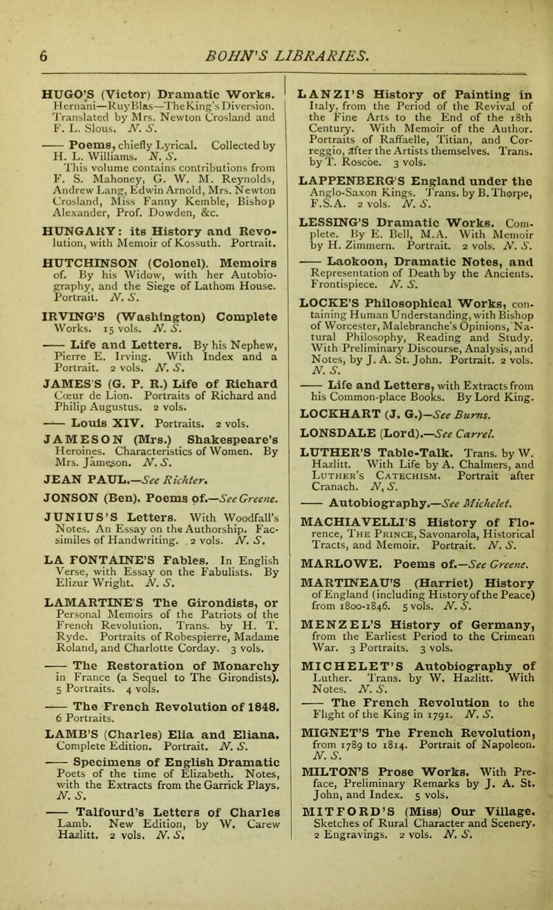 HUGO'S (Victor) Dramatic Works. Hernani—RuyBlas—TheKing’s Diversion. Translated by Mrs. Newton Crosland and F. L. Slous. N. S. Poems, chiefly Lyrical. Collected by H. L. Williams. N.S. This volume contains contributions from F. S. Mahoney, G. W. M. Reynolds, Andrew Lang, Edwin Arnold, Mrs. Newton Crosland, Miss Fanny Kemble, Bishop Alexander, Prof. Dowden, &c. HUNGARY: its History and Revo- lution, with Memoir of Kossuth. Portrait. HUTCHINSON (Colonel). Memoirs of. By his Widow, with her Autobio- graphy, and the Siege of Lathom House. Portrait. N. S. IRVING’S (Washington) Complete Works. 15 vols. N. S. Life and Letters. By his Nephew, Pierre E. Irving. With Index and a Portrait. 2 vols. N. S. JAMES'S (G. P. R.) Life of Richard Coeur de Lion. Portraits of Richard and Philip Augustus. 2 vols. —1— Louis XIV. Portraits. 2 vols. JAMESON (Mrs.) Shakespeare's Heroines. Characteristics of Women. By Mrs. Jameson. N.S. JEAN PAUL.—See Richter. JONSON (Ben). Poems of.—See Greene. JUNIUS’S Letters. With Woodfall’s Notes. An Essay on the Authorship. Fac- similes of Handwriting. 2 vols. N. S. LA FONTAINE’S Fables. In English Verse, with Essay on the Fabulists. By Elizur Wright. N. S. LAMARTINES The Girondists, or Personal Memoirs of the Patriots of the French Revolution. Trans, by H. T. Ryde. Portraits of Robespierre, Madame Roland, and Charlotte Corday. 3 vols. The Restoration of Monarchy in France (a Sequel to The Girondists). 5 Portraits. 4 vols. The French Revolution of 1848. 6 Portraits. LAMB’S (Charles) Elia and Eliana. Complete Edition. Portrait. N. S. Specimens of English Dramatic Poets of the time of Elizabeth. Notes, with the Extracts from the Garrick Plays. N. S. Talfourd’s Letters of Charles Lamb. New Edition, by W. Carew Hazlitt. 2 vols. N. S. LANZI’S History of Painting in Italy, from the Period of the Revival of the Fine Arts to the End of the 18th Century. With Memoir of the Author. Portraits of Raffael'le, Titian, and Cor- reggio, after the Artists themselves. Trans, by T. Roscoe. 3 vols. LAPPENBERG'S England under the Anglo-Saxon Kings. Trans, by B.Thorpe, F.S.A. 2 vols. N. S. LESSING’S Dramatic Works. Com- plete. By E. Bell, M.A. With Memoir by H. Zimmern. Portrait. 2 vols. N. S. Laokoon, Dramatic Notes, and Representation of Death by the Ancients. Frontispiece. N. S. LOCKE’S Philosophical Works, con- taining Human Understanding, with Bishop of Worcester, Malebranche’s Opinions, Na- tural Philosophy, Reading and Study. With Preliminary Discourse, Analysis, and Notes, by J. A. St. John. Portrait. 2 vols. N. S. Life and Letters, with Extracts from his Common-place Books. By Lord King. LOCKHART (J. G.)—See Bums. LONSDALE (Lord).—See Carrel. LUTHER’S Table-Talk. Trans, by W. Hazlitt. With Life by A. Chalmers, and Luther’s Catechism. Portrait after Cranach. N, S. Autobiography.—See Michelet. MACHIAVELLI’S History of Flo- rence, The Prince, Savonarola, Historical Tracts, and Memoir. Portrait. N. S. MARLOWE. Poems of.—See Greene. MARTINEAU’S (Harriet) History of England (including History of the Peace) from 1800-1846. 5 vols. N. S. M E N Z E L’S History of Germany, from the Earliest Period to the Crimean War. 3 Portraits. 3 vols. MICHELET’S Autobiography of Luther. Trans, by W. Hazlitt. With Notes. N. S. The French Revolution to the Flight of the King in 1791. N. S. MIGNET’S The French Revolution, from 1789 to 1814. Portrait of Napoleon. N. S. MILTON’S Prose Works. With Pre- face, Preliminary Remarks by J. A. St. John, and Index. 5 vols. MITFORD’S (Miss) Our Village. Sketches of Rural Character and Scenery. 2 Engravings. 2 vols. N. S.