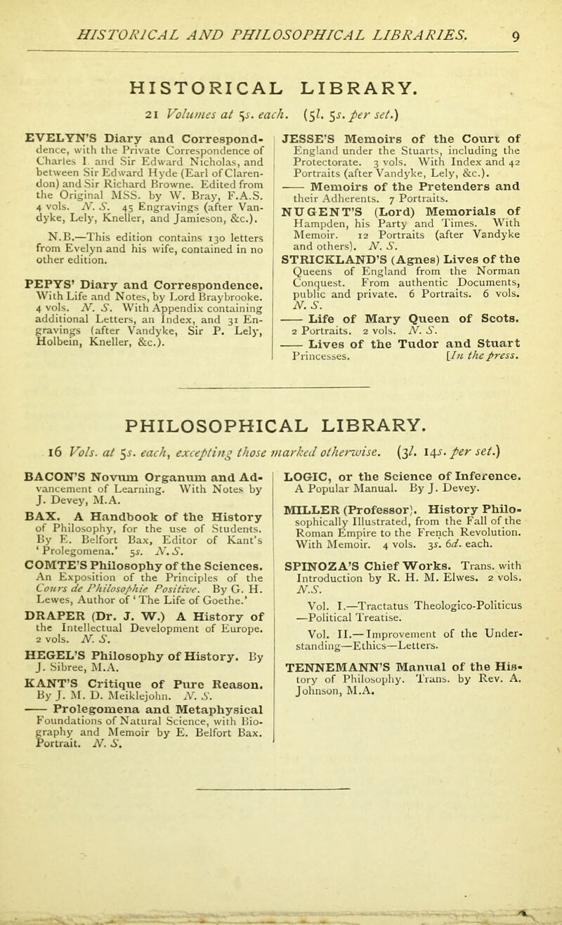 HISTORICAL LIBRARY. 21 Volumes at ^s. each. ($1. 5^. per set.) EVELYN’S Diary and Correspond- dence, with the Private Correspondence of Charles I and Sir Edward Nicholas, and between Sir Edward Hyde (Earl of Claren- don) and Sir Richard Browne. Edited from the Original MSS. by W. Bray, F.A.S. 4 vols. N. S. 45 Engravings (after Van- dyke, Lely, Kneiler, and Jamieson, &c.). N.B.—This edition contains 130 letters from Evelyn and his wife, contained in no other edition. PEPYS' Diary and Correspondence. With Life and Notes, by Lord Braybrooke. 4 vols. N. S. With Appendix containing additional Letters, an Index, and 31 En- gravings (after Vandyke, Sir P. Lely, Holbein, Kneiler, &c.). JESSE'S Memoirs of the Court of England under the Stuarts, including the Protectorate. 3 vols. With Index and 42 Portraits (after Vandyke, Lely, &c.). Memoirs of the Pretenders and their Adherents. 7 Portraits. NUGENT’S (Lord) Memorials of Hampden, his Party and Times. With Memoir. 12 Portraits (after Vandyke and others). N. S. STRICKLAND’S (Agnes) Lives of the Queens of England from the Norman Conquest. From authentic Documents, public and private. 6 Portraits. 6 vols. N. S. Life of Mary Queen of Scots. 2 Portraits. 2 vols. N. S. Lives of the Tudor and Stuart Princesses. [/« the press. PHILOSOPHICAL LIBRARY. 16 Vols. at 5J. each, excepting those marked otherwise, (3/. 14J. per set.) BACON’S Novum Organum and Ad- vancement of Learning. With Notes by J. Devey, M.A. BAX. A Handbook of the History of Philosophy, for the use of Students. By E. Belfort Bax, Editor of Kant’s ‘ Prolegomena.* 5^. N. S. COMTE’S Philosophy of the Sciences. An Exposition of the Principles of the Cours de Philosophic Positive. By G. H. Lewes, Author of ‘ The Life of Goethe.’ DRAPER (Dr. J. W.) A History of the Intellectual Development of Europe. 2 vols. N. S. HEGEL’S Philosophy of History. By J. Sibree, M.A. KANT’S Critique of Pure Reason. By J. M. D. Meiklejohn. N. S. —- Prolegomena and Metaphysical Foundations of Natural Science, with Bio- graphy and Memoir by E. Belfort Bax. Portrait. N. S. LOGIC, or the Science of Inference. A Popular Manual. By J. Devey. MILLER (Professor). History Philo- sophically Illustrated, from the Fall of the Roman Empire to the French Revolution. With Memoir. 4 vols. 3s. 6d. each. SPINOZA’S Chief Works. Trans, with Introduction by R. H. M. Elwes. 2 vols. N.S. Vol. I.—Tractatus Theologico-Politicus —Political Treatise. Vol. II.— Improvement of the Under- standing—Ethics—Letters. TENNEMANN’S Manual of the His- tory of Philosophy. Trans, by Rev. A. Johnson, M.A.