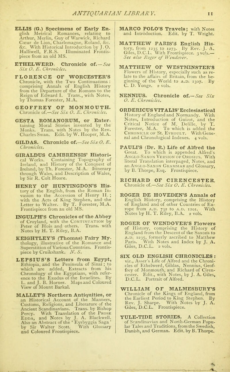 ANTIQUARIAN LIBRARY. n ELLIS (G.) Specimens of Early En- glish Metrical Romances, relating to Arthur, Merlin, Guy of Warwick, Richard Cceur de Lion, Charlemagne, Roland, &c. &c. With Historical Introduction by J. O. Halliwell, F.R.S. Illuminated Frontis- piece from an old MS. ETHELWERD Chronicle of. — See Six 0. E. Chronicles. FLORENCE OF WORCESTER’S Chronicle, with the Two Continuations : comprising Annals of English History from the Departure of the Romans to the Reign of Edward I. Trans., with Notes, by Thomas Forester, M.A. GEOFFREY OF MONMOUTH. Chronicle of.—See Six O. E. Chronicles. GESTA ROMANORUM, or Enter- taining Moral Stories invented by the Monks. Trans, with Notes by the Rev. Charles Swan. Edit, by W. Hooper, M.A. GILD AS. Chronicle of.—See Six O. E. Chronicles. GIRALDUS CAMBRENSIS’ Histori- cal Works. Containing Topography of Ireland, and History of the Conquest of Ireland, by Th. Forester, M.A. Itinerary through Wales, and Description of Wales, by Sir R. Colt Hoare. HENRY OF HUNTINGDON’S His- tory of the English, from the Roman In- vasion to the Accession of Henry II. ; with the Acts of King Stephen, and the Letter to Walter. By T. B'orester, M.A. Frontispiece from au old MS. INGULPH’S Chronicles of the Abbey of Croyland, with the Continuation by Peter of Blois and others. Trans, with Notes by H. T. Riley, B.A. KEIGHTLEY’S (Thomas) Fairy My- thology, illustrative of the Romance and Superstition of Various Countries. Frontis- piece by Cruikshank. N. S. LEPSIUS’S Letters from Egypt, Ethiopia, and the Peninsula of Sinai ; to which are added, Extracts from his Chronology of the Egyptians, with refer- ence to the Exodus of the Israelites. By L. and J. B. Horner. Maps and Coloured View of Mount Barkal. MALLET’S Northern Antiquities, or an Historical Account of the Manners, Customs, Religions, and Literature of the Ancient Scandinavians. Trans, by Bishop Percy. With Translation of the Prose Edda, and Notes by J. A. Blackwell. Also an Abstract of the ‘ Eyrbyggia Saga ’ by Sir Walter Scott. With Glossary atnd Coloured Frontispiece. MARCO POLO’S Travels; with Notes and Introduction. Edit, by T. Wright. MATTHEW PARIS’S English His- tory, from 1235 to 1273. By Rev. J. A. Giles, D.C.L. With Frontispiece. 3 vc's.—■ See also Roger of Wendover. MATTHEW OF WESTMINSTER’S Flowers of History, especially such as re- late to the affairs of Britain, from the be- ginning of the World to a.d. 1307. By C. D. Yonge. 2 vols. NENNIUS. Chronicle of.— See Six O. E. Chronicles. ORDERICUS VITALIS’ Ecclesiastical History of England and Normandy. With Notes, Introduction of Guizot, and the Critical Notice of M. Delille, by T. Forester, M.A. To which is added the Chronicle of St. Evroult. With Gene- ral and Chronological Indexes. 4 vols. PAULI’S (Dr. R.) Life of Alfred the Great. To which is appended Alfred’s Anglo-Saxon Version of Orosius. With literal Translation interpaged, Notes, and an Anglo-Saxon Grammar and Glossary, by B. Thorpe, Esq. Frontispiece. RICHARD OF CIRENCESTER. Chronicle of.—See Six O. E. Chronicles. ROGER DE HOVEDEN’S Annals of English History, comprising the History of England and of other Countries of Eu- rope from a.d. 732 to a.d. 1201. With Notes by H. T. Riley, B.A. 2 vols. ROGER OF WENDOVER’S Flowers of History, comprising the History of England from the Descent of the Saxons to a.d. 1235, formerly ascribed to Matthew Paris. With Notes and Index by J. A. Giles, D.C.L. 2 vols. SIX OLD ENGLISH CHRONICLES : viz., Asser’s Life of Alfred and the Chroni- cles of Ethelwerd, Gildas, Nennius, Geof- frey of Monmouth, and Richard of Ciren- cester. Edit., with Notes, by J. A. Giles, D. C.L. Portrait of Alfred. WIL LI AM OF MALMESBURY’S Chronicle of the Kings of England, from the Earliest Period to King Stephen. By Rev. J. Sharpe. With Notes by J. A. Giles, D.C.L. Frontispiece. YULE-TIDE STORIES. A Collection of Scandinavian and North-German Popu- lar Tales and Traditions, from the Swedish, Danish, and German. Edit, by B. Thorpe.