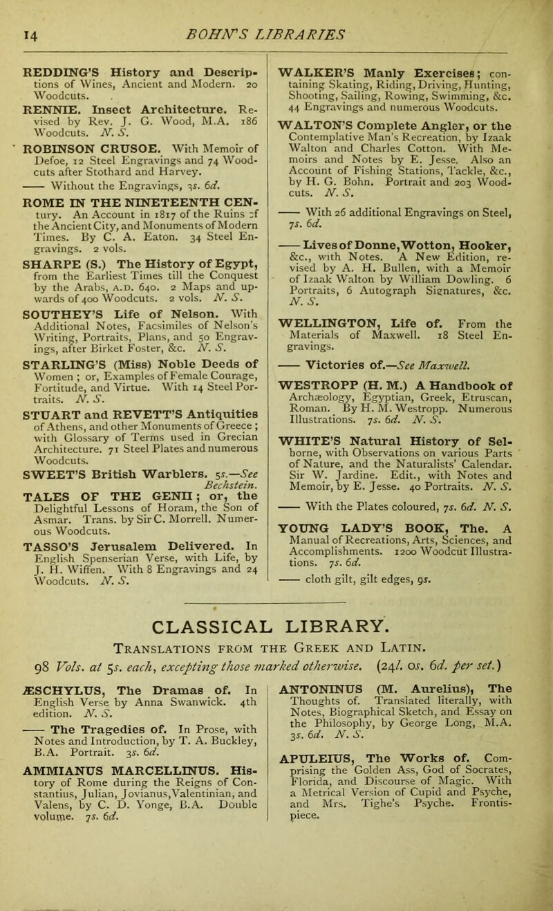 REDDING’S History and Descrip- tions of Wines, Ancient and Modern. 20 Woodcuts. RENNIE. Insect Architecture. Re- vised by Rev. J. G. Wood, M.A. 186 Woodcuts. N. S. ROBINSON CRUSOE. With Memoir of Defoe, 12 Steel Engravings and 74 Wood- cuts after Stothard and Harvey. Without the Engravings, 3s. 6d. ROME IN THE NINETEENTH CEN- tury. An Account in 1817 of the Ruins cf the Ancient City, and Monuments of Modern Times. By C. A. Eaton. 34 Steel En- gravings. 2 vols. SHARPE (S.) The History of Egypt, from the Earliest Times till the Conquest by the Arabs, a.d. 640. 2 Maps and up- wards of 400 Woodcuts. 2 vols. N. S. SOUTHEY’S Life of Nelson. With Additional Notes, Facsimiles of Nelsons Writing, Portraits, Plans, and 50 Engrav- ings, after Birket Foster, &c. N. S. STARLING’S (Miss) Noble Deeds of Women ; or, Examples of Female Courage, Fortitude, and Virtue. With 14 Steel Por- traits. N. S. STUART and REVETT’S Antiquities of Athens, and other Monuments of Greece ; with Glossary of Terms used in Grecian Architecture. 71 Steel Plates and numerous Woodcuts. SWEET’S British Warblers. 5s.—See Bechstein. TALES OF THE GENII ; or, the Delightful Lessons of Horam, the Son of Asmar. Trans, by Sir C. Morrell. Numer- ous Woodcuts. TASSO’S Jerusalem Delivered. In English Spenserian Verse, with Life, by J. H. Wiffen. With 8 Engravings and 24 Woodcuts. N. S. WALKER’S Manly Exercises; con- taining Skating, Riding, Driving, Hunting, Shooting, Sailing, Rowing, Swimming, &c. 44 Engravings and numerous Woodcuts. WALTON’S Complete Angler, or the Contemplative Man’s Recreation, by Izaak Walton and Charles Cotton. With Me- moirs and Notes by E. Jesse. Also an Account of Fishing Stations, Tackle, &c., by H. G. Bohn. Portrait and 203 Wood- cuts. N. S. With 26 additional Engravings on Steel, 7s. 6d. Lives of Donne, Wotton, Hooker, &c., with Notes. A New Edition, re- vised by A. H. Bullen, with a Memoir of Izaak Walton by William Dowling. 6 Portraits, 6 Autograph Signatures, &c. N. S. WELLINGTON, Life of. From the Materials of Maxwell. 18 Steel En- gravings. Victories of.—See Maxwell. WESTROPP (H. M.) A Handbook of Archaeology, Egyptian, Greek, Etruscan, Roman. By H. M. Westropp. Numerous Illustrations. 7s. 6d. N. S. WHITE’S Natural History of Sel- borne, with Observations on various Parts of Nature, and the Naturalists’ Calendar. Sir W. Jardine. Edit., with Notes and Memoir, by E. Jesse. 40 Portraits. N. S. With the Plates coloured, 7s. 6d. N. S. YOUNG LADY’S BOOK, The. A Manual of Recreations, Arts, Sciences, and Accomplishments. 1200 Woodcut Illustra- tions. 7s. 6d. cloth gilt, gilt edges, 9s. CLASSICAL LIBRARY. Translations from the Greek and Latin. 98 Vols. at 5 s. each, excepting those marked otherwise. (24/. os. 6d. per set.) AISCHYLUS, The Dramas of. In English Verse by Anna Swanwick. 4th edition. N. S'. The Tragedies of. In Prose, with Notes and Introduction, by T. A. Buckley, B.A. Portrait. 3s. 6d. AMMIANUS MARCELLINUS. His- tory of Rome during the Reigns of Con- stantins, Julian, Jovianus,Valentinian, and Valens, by C. D. Yonge, B.A. Double volume. 7s. 6d. ANTONINUS (M. Aurelius), The Thoughts of. Translated literally, with Notes, Biographical Sketch, and Essay on the Philosophy, by George Long, M.A. 3s. 6d. N. S. APULEIUS, The Works of. Com- prising the Golden Ass, God of Socrates, Florida, and Discourse of Magic. With a Metrical Version of Cupid and Psyche, and Mrs. Tighe’s Psyche. Frontis- piece.