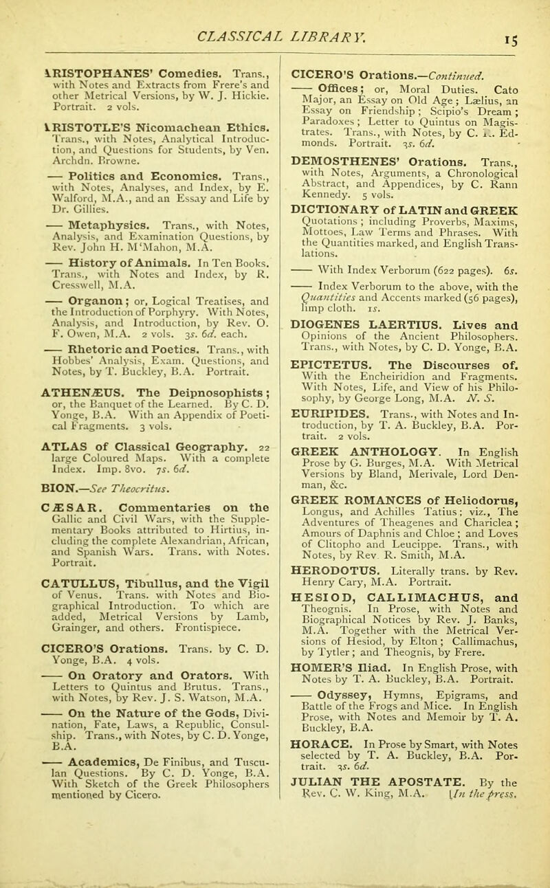 CLASSICAL LIBRARY. VRISTOPHANES’ Comedies. Trans., with Notes and Extracts from Frere’s and other Metrical Versions, by W. J. Hickie. Portrait. 2 vols. kRISTOTLE'S Nicomacliean Ethics. Trans., with Notes, Analytical Introduc- tion, and Questions for Students, by Ven. Archdn. P»rowne. — Politics and Economics. Trans., with Notes, Analyses, and Index, by E. Walford, M.A., and an Essay and Life by Dr. Gillies. — Metaphysics. Trans., with Notes, Analysis, and Examination Questions, by Rev. John H. M‘Mahon, M.A. History of Animals. In Ten Books. Trans., with Notes and Index, by R. Cresswell, M.A. Organon; or, Logical Treatises, and the Introduction of Porphyry. With Notes, Analysis, and Introduction, by Rev. O. F. Owen, M.A. 2 vols. 35-. 6d. each. Rhetoric and Poetics. Trans., with Hobbes’ Analysis, Exam. Questions, and Notes, by T. Buckley, B.A. Portrait. ATHENA1US. The Deipnosophists; or, the Banquet of the Learned. By C. D. Yonge, B.A. With an Appendix of Poeti- cal Fragments. 3 vols. ATLAS of Classical Geography. 22 large Coloured Maps. With a complete Index. Imp. 8vo. 7s. 6d. BION.—See Theocritus. C-flESAR. Commentaries on the Gallic and Civil Wars, with the Supple- mentary Books attributed to Hirtius, in- cluding the complete Alexandrian, African, and Spanish Wars. Trans, with Notes. Portrait. CATULLUS, Tibullus, and the Vigil of Venus. Trans, with Notes and Bio- graphical Introduction. To which are added, Metrical Versions by Lamb, Grainger, and others. Frontispiece. CICERO’S Orations. Trans, by C. D. Yonge, B.A. 4 vols. On Oratory and Orators. With Letters to Quintus and Brutus. Trans., with Notes, by Rev. J. S. Watson, M.A. On the Nature of the Gods, Divi- nation, Fate, Laws, a Republic, Consul- ship. Trans., with Notes, by C. D. Yonge, B.A. Academics, De Finibus, and Tuscu- lan Questions. By C. D. Yonge, B.A. With Sketch of the Greek Philosophers mentioned by Cicero. CICERO’S Orations.—Continued. Offices; or, Moral Duties. Cato Major, an Essay on Old Age; Laelius, an Essay on Friendship; Scipio’s Dream ; Paradoxes ; Letter to Quintus on Magis- trates. Trans., with Notes, by C. i>. Ed- monds. Portrait. 3s. 6d. DEMOSTHENES’ Orations. Trans., with Notes, Arguments, a Chronological Abstract, and Appendices, by C. Rann Kennedy. 5 vols. DICTIONARY of LATIN and GREEK Quotations ; including Proverbs, Maxims, Mottoes, Law Terms and Phrases. With the Quantities marked, and English Trans- lations. With Index Verborum (622 pages). 65. Index Verborum to the above, with the Quantities and Accents marked (56 pages), limp cloth, is. DIOGENES LAERTIUS. Lives and Opinions of the Ancient Philosophers. Trans., with Notes, by C. D. Yonge, B.A. EPICTETUS. The Discourses of. With the Encheiridion and Fragments. With Notes, Life, and View of his Philo- sophy, by George Long, M.A. N. S. EURIPIDES. Trans., with Notes and In- troduction, by T. A. Buckley, B.A. Por- trait. 2 vols. GREEK ANTHOLOGY. In English Prose by G. Burges, M.A. With Metrical Versions by Bland, Merivale, Lord Den- man, &c. GREEK ROMANCES of Heliodorus, Longus, and Achilles Tatius; viz., The Adventures of Theagenes and Chariclea; Amours of Daphnis and Chloe ; and Loves of Clitopho and Leucippe. Trans., with Notes, by Rev. R. Smith, M.A. HERODOTUS. Literally trans. by Rev. Henry Cary, M.A. Portrait. HESIOD, CALLIMACHUS, and Theognis. In Prose, with Notes and Biographical Notices by Rev. J. Banks, M.A. Together with the Metrical Ver- sions of Hesiod, by Elton ; Callimachus, by Tytler; and Theognis, by Frere. HOMER’S Iliad. In English Prose, with Notes by T. A. Buckley, B.A. Portrait. Odyssey, Hymns, Epigrams, and Battle of the Frogs and Mice. In English Prose, with Notes and Memoir by T. A. Buckley, B.A. HORACE. In Prose by Smart, with Notes selected by T. A. Buckley, B.A. Por- trait. ^s. 6d. JULIAN THE APOSTATE. By the Rev. C. W. King, M.A. [In the press.