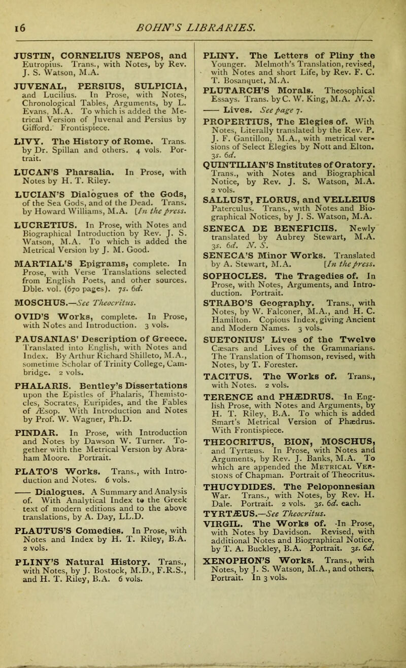 JUSTIN, CORNELIUS NEPOS, and Eutropius. Trans., with Notes, by Rev. J. S. Watson, M.A. JUVENAL, PERSIUS, SULPICIA, and Lucilius. In Prose, with Notes, Chronological Tables^ Arguments, by L. Evans, M.A. To which is added the Me- trical Version of Juvenal and Persius by Gifford. Frontispiece. LIVY. The History of Rome. Trans, by Dr. Spillan and others. 4 vols. Por- trait. LUCAN’S Pkarsalia. In Prose, with Notes by H. T. Riley. LUCIAN’S Dialogues of the Gods, of the Sea Gods, and of the Dead. Trans, by Howard Williams, M.A. [In the press, LUCRETIUS. In Prose, with Notes and Biographical Introduction by Rev. J. S. Watson, M.A. To which is added the Metrical Version by J. M. Good. MARTIAL’S Epigrams, complete. In Prose, with Verse Translations selected from English Poets, and other sources. Dble. vol. (670 pages), js. 6d. MOSCHUS.—See Theocritus, OVID’S Works, complete. In Prose, with Notes and Introduction. 3 vols. PAUSANIAS’ Description of Greece. Translated into English, with Notes and Index. By Arthur Richard Shilleto, M. A., sometime Scholar of Trinity College, Cam- bridge. 2 vols. PHALARIS. Bentley’s Dissertations upon the Epistles of Phalaris, Themisto- cles, Socrates, Euripides, and the Fables of JEsop. With Introduction and Notes by Prof. W. Wagner, Ph.D. PINDAR. In Prose, with Introduction and Notes by Dawson W. Turner. To- gether with the Metrical Version by Abra- ham Moore. Portrait. PLATO’S Works. Trans., with Intro- duction and Notes. 6 vols. Dialogues. A Summary and Analysis of. With Analytical Index to the Greek text of modern editions and to the above translations, by A. Day, LL.D. PLAUTUS’S Comedies. In Prose, with Notes and Index by H. T. Riley, B.A. 2 vols. PLINY’S Natural History. Trans., with Notes, by J. Bostock, M.D., F.R.S., and H. T. Riley, B.A. 6 vols. PLINY. The Letters of Pliny the Younger. Melmoth’s Translation, revised, with Notes and short Life, by Rev. F. C. T. Bosanquet, M.A. PLUTARCH’S Morals. Theosophical Essays. Trans. byC. W. King, M.A. N. S. Lives. See page 7. PROPERTIUS, The Elegies of. With Notes, Literally translated by the Rev. P. J. F. Gantillon, M.A., with metrical ver- sions of Select Elegies by Nottand Elton. 3-y. 6d. QUINTILIAN’S Institutes of Oratory. Trans., with Notes and Biographical Notice, by Rev. J. S. Watson, M.A. 2 vols. SALLUST, FLORUS, and VELLEIUS Paterculus. Trans., with Notes and Bio- graphical Notices, by J. S. Watson, M.A. SENECA DE BENEFICIIS. Newly translated by Aubrey Stewart, M.A. 3s. 6d, N. S, SENECA’S Minor Works. Translated by A. Stewart, M.A. [In the press, SOPHOCLES. The Tragedies of. In Prose, with Notes, Arguments, and Intro- duction. Portrait. STRABO’S Geography. Trans., with Notes, by W. Falconer, M.A., and H. C. Hamilton. Copious Index, giving Ancient and Modem Names. 3 vols. SUETONIUS’ Lives of the Twelve Caesars and Lives of the Grammarians. The Translation of Thomson, revised, with Notes, by T. Forester. TACITUS. The Works of. Trans., with Notes. 2 vols. TERENCE and PHiEDRUS. In Eng- lish Prose, with Notes and Arguments, by H. T. Riley, B.A. To which is added Smart’s Metrical Version of Phaedrus. With Frontispiece. THEOCRITUS, BION, MOSCHUS, and Tyrtaeus. In Prose, with Notes and Arguments, by Rev. J. Banks, M.A. To which are appended the Metrical Ver- sions of Chapman. Portrait of Theocritus. THUCYDIDES. The Peloponnesian War. Trans., with Notes, by Rev. H. Dale. Portrait. 2 vols. 3s. 6d. each. TYRTJEUS.—See Theocritus, VIRGIL. The Works of. -In Prose, with Notes by Davidson. Revised, with additional Notes and Biographical Notice, by T. A. Buckley, B.A. Portrait. 3s. 6d. XENOPHON’S Works. Trans., with Notes, by J. S. Watson, M.A., and others. Portrait. In 3 vols.