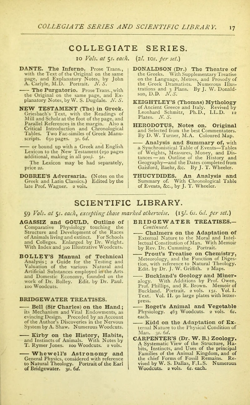 COLLEGIA TE SERIES AND SCIENTIFIC LIBRAR V. COLLEGIATE SERIES. 10 Vo/s. at 5-s-. each. (zl. \os. per set.) DANTE. The Inferno. Prose Trans., with the Text of the Original on the same page, and Explanatory Notes, by John A. Carlyle, M.D. Portrait. N. S. The Purgatorio. Prose Trans., with the Original on the same page, and Ex- planatory Notes, by W. S. Dugdale. N. S. NEW TESTAMENT (The) in Greek. Griesbach’s Text, with the Readings of Mill and Scholz at the foot of the page, and Parallel References in the margin. Also a Critical Introduction and Chronological Tables. Two Fac-similes of Greek Manu- scripts. 650 pages. y. 6d. or bound up with a Greek and English Lexicon to the New Testament (250 pages additional, making in all 900J. 5-y. The Lexicon may be had separately, price 2S. DOBREE’S Adversaria. (Notes on the Greek and Latin Classics.) Edited by the late Prof. Wagner. 2 vois. DONALDSON (Dr.) The Theatre of the Greeks. With Supplementary Treatise on the Language, Metres, and Prosody of the Greek Dramatists. Numerous Illus- trations and 3 Plans. By J. W. Donald- son, D.D. N. S. KEIGHTLEY’S (Thomas) Mythology of Ancient Greece and Italy. Revised by Leonhard Schmitz, Ph.D., LL.D. 12 Plates. N. S. HERODOTUS, Notes on. Original and Selected from the best Commentators. By D. W. Turner, M.A. Coloured Map. Analysis and Summary of, with a Synchronistical Table of Events—Tables of Weights, Measures, Money, and Dis- tances— an Outline of the History and Geography—and the Dates completed from Gaisford, Baehr, &c. By J. T. Wheeler. THUCYDIDES. An Analysis and Summary of. With Chronological Table of Events, &c., by J. T. Wheeler. SCIENTIFIC LIBRARY. 59 Vo Is. at 5j-. each, excepting those marked otherwise. (15/- 6s. 6d. per set.) AGASSIZ and GOULD. Outline of Comparative Physiology touching the Structure and Development of the Races of Animals living and extinct. For Schools and Colleges. Enlarged by Dr. Wright. With Index and 300 Illustrative Woodcuts. BOLLEY’S Manual of Technical Analysis; a Guide for the Testing and Valuation of the various Natural and Artificial Substances employed in- the Arts and Domestic Economy, founded on the work of Dr. Bolley. Edit, by Dr. Paul. 100 Woodcuts. BRIDGEWATER TREATISES. —- Bell (Sir Charles) on the Hand; its Mechanism and Vital Endowments, as evincing Design. Preceded by an Account of the Author’s Discoveries in the Nervous System by A. Shaw. Numerous Woodcuts. Kirby on the History, Habits, and Instincts of Animals. With Notes by T. Rymer Jones. 100 Woodcuts. 2 vols. WhewelPs Astronomy and General Physics, considered with reference to Natural Theology. Portrait of the Earl of Bridgewater. 3s. 6d. BRIDGEWATER TREATISES.— Continued. ■ Chalmers on the Adaptation of External Nature to the Moral and Intel- lectual Constitution of Man. With Memoir by Rev. Dr. Cumming. Portrait. Prout’s Treatise on Chemistry, Meteorology, and the Function of Diges- tion, with reference to Natural Theology. Edit, by Dr. J. W. Griffith. 2 Maps. Buckland’s Geology and Miner- alogy. With Additions by Prof. Owen, Prof. Phillips, and R. Brown. Memoir of Buckland. Portrait. 2 vols. 15$. Vol. I. Text. Vol. II. 90 large plates with letter- press. Roget’s Animal and Vegetable Physiology. 463 Woodcuts. 2 vols. 6s. each. Kidd on the Adaptation of Ex- ternal Nature to the Physical Condition of Man. y. 6d. CARPENTER’S (Dr. W. B.) Zoology. A Systematic View of the Structure, Ha- bits, Instincts, and Uses of the principal Families of the Animal Kingdom, and of the chief Forms of Fossil Remains. Re- vised by W. S. Dallas, F.L.S. Numerous Woodcuts. 2 vols. 6$. each.