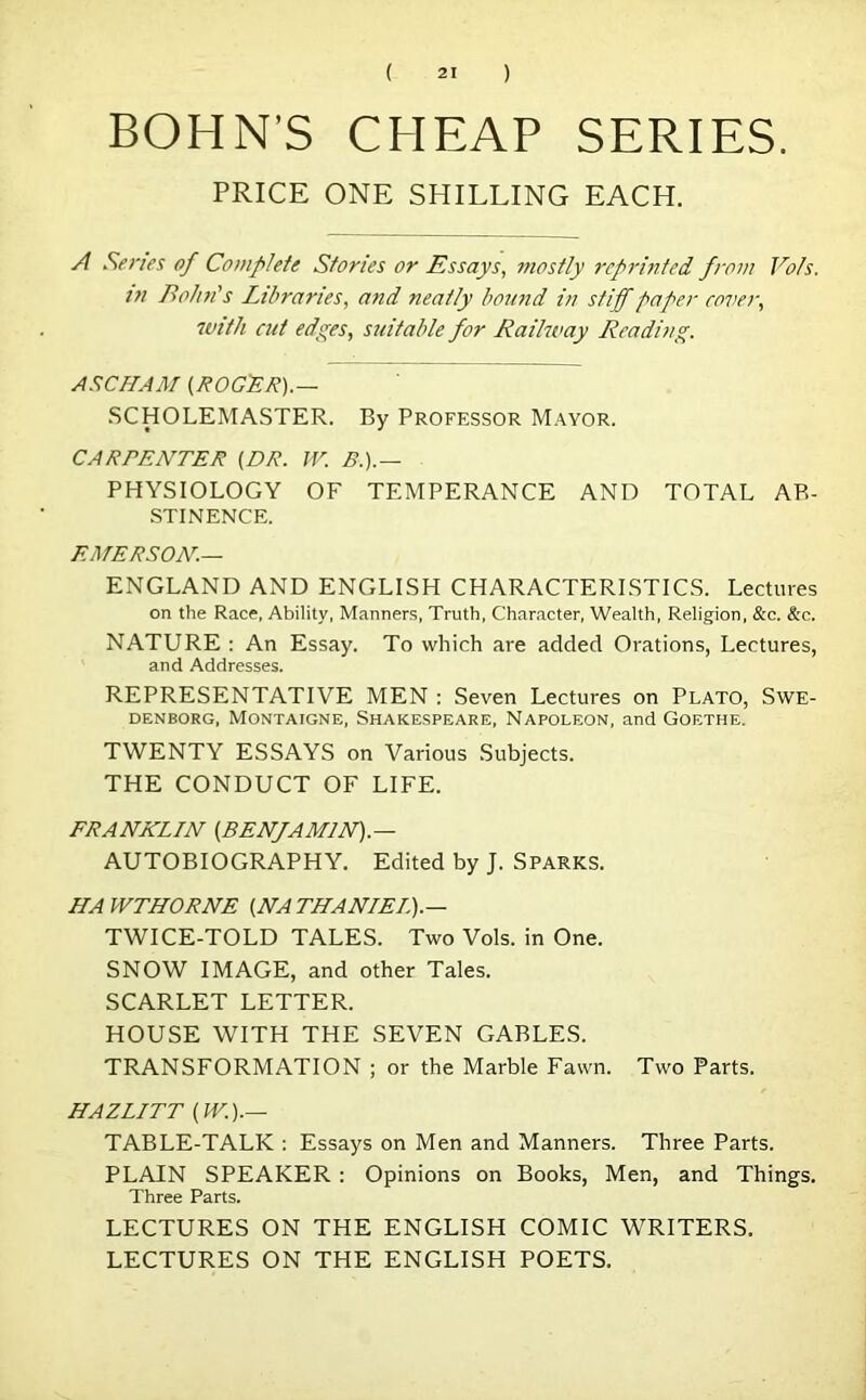 BOHN'S CHEAP SERIES. PRICE ONE SHILLING EACH. A Series of Complete Stories or Essays, mostly reprinted from Vofs. t?i Bohn's Libraries, and neatly bound in stiff paper cover, with cut edges, suitable for Railway Reading. ASCHAM (ROGER).— SC HO LEM ASTER. By Professor Mayor. CARPENTER (DR. W. B.).— PHYSIOLOGY OF TEMPERANCE AND TOTAL AB- STINENCE. EMERSON.— ENGLAND AND ENGLISH CHARACTERISTICS. Lectures on the Race, Ability, Manners, Truth, Character, Wealth, Religion, &c. &c. NATURE : An Essay. To which are added Orations, Lectures, and Addresses. REPRESENTATIVE MEN : Seven Lectures on Plato, Swe- denborg, Montaigne, Shakespeare, Napoleon, and Goethe. TWENTY ESSAYS on Various Subjects. THE CONDUCT OF LIFE. FRANKLIN (BENfAMlN).— AUTOBIOGRAPHY. Edited by J. Sparks. HAWTHORNE (NATHANIEL).— TWICE-TOLD TALES. Two Vols. in One. SNOW IMAGE, and other Tales. SCARLET LETTER. HOUSE WITH THE SEVEN GABLES. TRANSFORMATION ; or the Marble Fawn. Two Parts. HAZIITT (W.).— TABLE-TALK : Essays on Men and Manners. Three Parts. PLAIN SPEAKER : Opinions on Books, Men, and Things. Three Parts. LECTURES ON THE ENGLISH COMIC WRITERS. LECTURES ON THE ENGLISH POETS.