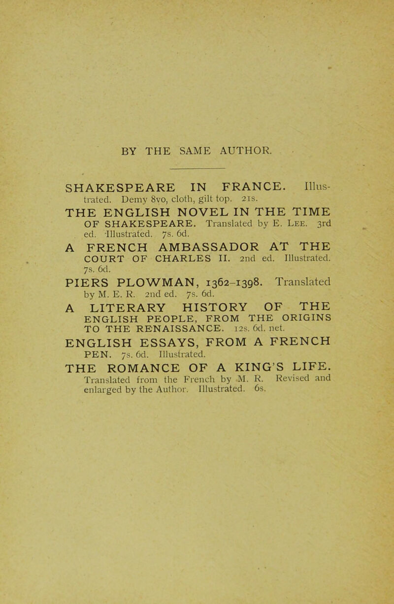 BY THE SAME AUTHOR. SHAKESPEARE IN FRANCE. Illus- trated. Demy 8vo, cloth, gilt top. 21s. THE ENGLISH NOVEL IN THE TIME OF SHAKESPEARE. Translated by E. Lee. 3rd ed. Illustrated. 7s. 6d. A FRENCH AMBASSADOR AT THE COURT OF CHARLES II. 2nd ed. Illustrated. 7s. 6d. PIERS PLOWMAN, 1362-1398. Translated by M. E. R. 2nd ed. 7s. 6d. A LITERARY HISTORY OF THE ENGLISH PEOPLE, FROM THE ORIGINS TO THE RENAISSANCE. 12s. 6d. net. ENGLISH ESSAYS, FROM A FRENCH PEN. 7s. 6d. Illustrated. THE ROMANCE OF A KING’S LIFE. Translated from the French by M. K. Revised and enlarged by the Author. Illustrated. 6s.