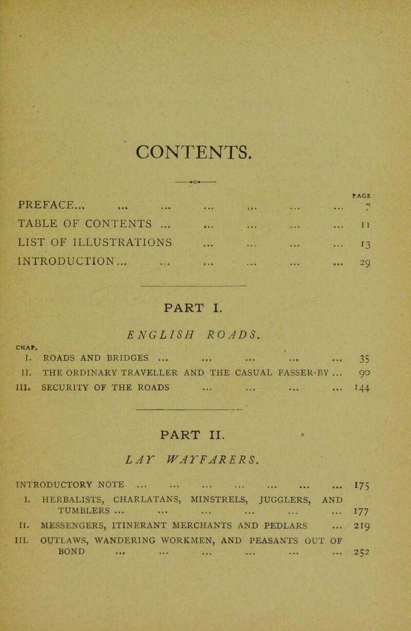 CONTENTS PREFACE TABLE OF CONTENTS ... LIST OF ILLUSTRATIONS INTRODUCTION PART I. ENGLISH ROADS. CHAP. I. ROADS AND BRIDGES ... II. THE ORDINARY TRAVELLER AND THE CASUAL PASSER-BY ... III. SECURITY OF THE ROADS PART II. LAY WAYFARERS. INTRODUCTORY NOTE I. HERBALISTS, CHARLATANS, MINSTRELS, JUGGLERS, AND TUMBLERS ... II. MESSENGERS, ITINERANT MERCHANTS AND PEDLARS III. OUTLAWS, WANDERING WORKMEN, AND PEASANTS OUT OF BOND PAGE *1 I 1 13 29 35 90 144 17 5 177 219 252