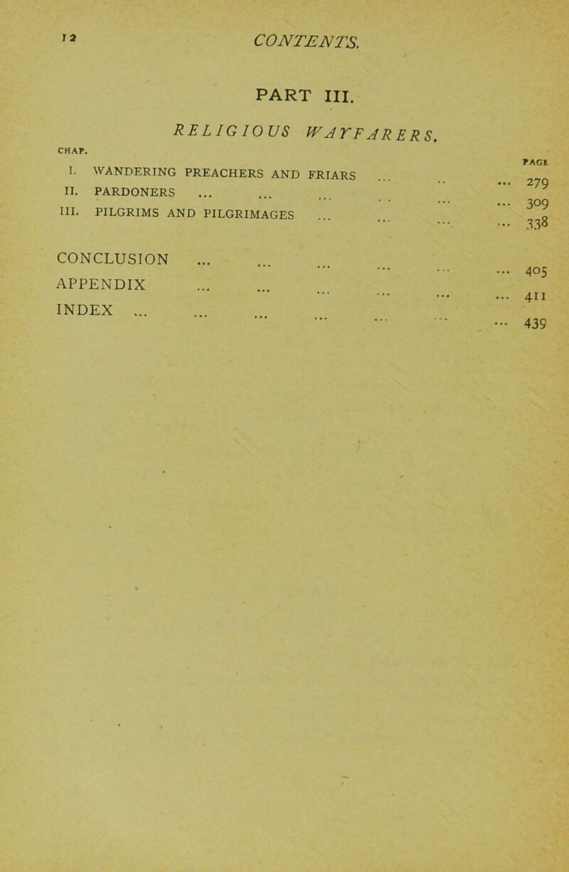 PART HI. RELIGIOUS WAYFARERS. CHAP. I. WANDERING PREACHERS AND FRIARS II. PARDONERS III. PILGRIMS AND PILGRIMAGES PAGl ... 279 ... 309 ... 338 CONCLUSION APPENDIX INDEX ... ... 405 ... 411 — 439