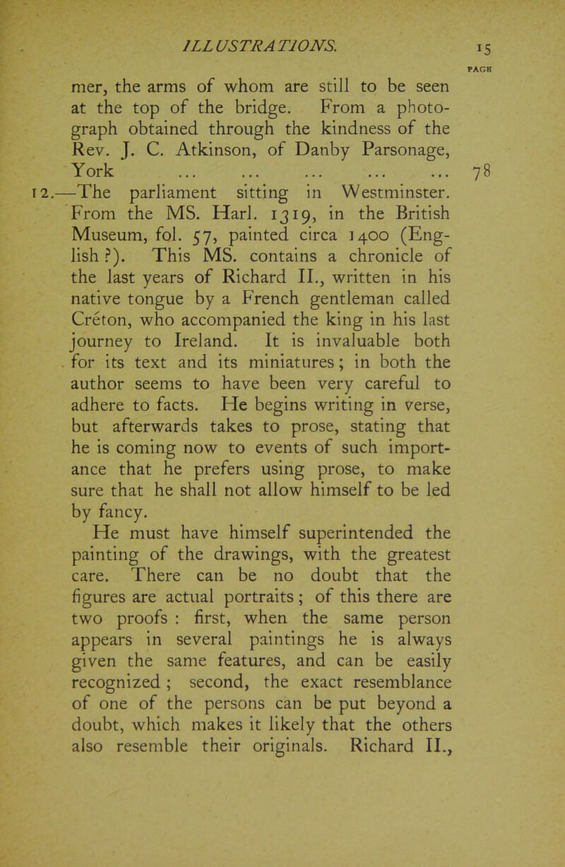 ' ' PAGE mer, the arms of whom are still to be seen at the top of the bridge. From a photo- graph obtained through the kindness of the Rev. J. C. Atkinson, of Danby Parsonage, York ... ... ... ... ... 78 12.—The parliament sitting in Westminster. From the MS. Harl. 1319, in the British Museum, fol. 57, painted circa 1400 (Eng- lish ?). This MS. contains a chronicle of the last years of Richard II., written in his native tongue by a French gentleman called Creton, who accompanied the king in his last journey to Ireland. It is invaluable both . for its text and its miniatures; in both the author seems to have been very careful to adhere to facts. He begins writing in verse, but afterwards takes to prose, stating that he is coming now to events of such import- ance that he prefers using prose, to make sure that he shall not allow himself to be led by fancy. He must have himself superintended the painting of the drawings, with the greatest care. There can be no doubt that the figures are actual portraits ; of this there are two proofs : first, when the same person appears in several paintings he is always given the same features, and can be easily recognized ; second, the exact resemblance of one of the persons can be put beyond a doubt, which makes it likely that the others also resemble their originals. Richard II.,