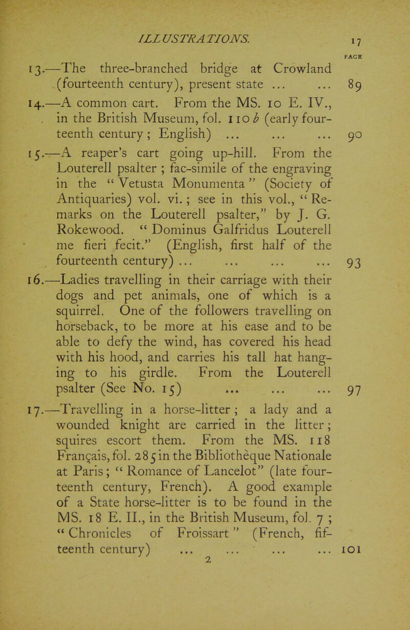 13. —The three-branched bridge at Crowland (fourteenth century), present state ... 14. —A common cart. From the MS. 10 E. IV., in the British Museum, fol. nob (early four- teenth century; English) ... 15. —A reaper’s cart going up-hill. From the Louterell psalter ; fac-simile of the engraving in the “ Vetusta Monumenta ” (Society of Antiquaries) vol. vi.; see in this vol., “ Re- marks on the Louterell psalter,” by J. G. Rokewood. “ Dominus Galfridus Louterell me fieri fecit.” (English, first half of the fourteenth century) ... 16. —Ladies travelling in their carriage with their dogs and pet animals, one of which is a squirrel. One of the followers travelling on horseback, to be more at his ease and to be able to defy the wind, has covered his head with his hood, and carries his tall hat hang- ing to his girdle. From the Louterell psalter (See No. 15) 17. —'Travelling in a horse-litter; a lady and a wounded knight are carried in the litter; squires escort them. From the MS. 118 Fran^ais, fol. 285in the Bibliotheque Nationale at Paris; “ Romance of Lancelot” (late four- teenth century, French). A good example of a State horse-litter is to be found in the MS. 18 E. II., in the British Museum, fol. 7 ; “ Chronicles of Froissart ” (French, fif- teenth century) PAGH 89 90 93 97 101