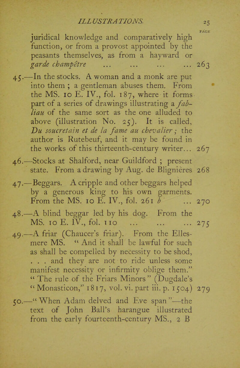 PAGE juridical knowledge and comparatively high function, or from a provost appointed by the peasants themselves, as from a hayward or garde champ&re ... ... ... ... 263 45. —In the stocks. A woman and a monk are put into them ; a gentleman abuses them. From the MS. 10 E. IV., fob 187, where it forms part of a series of drawings illustrating a fab- liau of the same sort as the one alluded to above (illustration No. 25). It is called, Du soucretain et de la fame au chevalier; the author is Rutebeuf, and it may be found in the works of this thirteenth-century writer... 267 46. —Stocks at Shalford, near Guildford ; present state. From a drawing by Aug. de Blignieres 268 47. —Beggars. A cripple and other beggars helped by a generous king to his own garments. From the MS. 10 E. IV., fol. 261 b ... 270 48. —A blind beggar led by his dog. From the MS. to E. IV., fol. 110 ... ... ... 275 49. —A friar (Chaucer’s friar). From the Elles- mere MS. “ And it shall be lawful for such as shall be compelled by necessity to be shod, . . . and they are not to ride unless some manifest necessity or infirmity oblige them.” “ The rule of the Friars Minors” (Dugdale’s “ Monasticon,” 1817, vol. vi. part iii.p. 1504) 279 50. —“When Adam delved and Eve span”—the text of John Ball’s harangue illustrated from the early fourteenth-century MS., 2 B