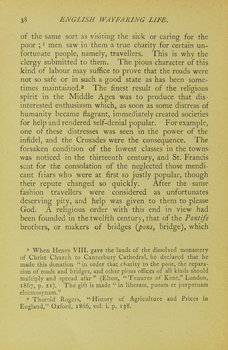 of the same sort as visiting the sick or caring for the poor ; 1 men saw in them a true charity for certain un- fortunate people, namely, travellers. This is why the clergy submitted to them. The pious character of this kind of labour may suffice to prove that the roads were not so safe or in such a good state as has been some- times maintained.2 The finest result of the religious spirit in the Middle Ages was to produce that dis- interested enthusiasm which, as soon as some distress of humanity became flagrant, immediately created societies for help and rendered self-denial popular. For example, one of these distresses was seen in the power of the infidel, and the Crusades were the consequence. The forsaken condition of the lowest classes in the towns was noticed in the thirteenth century, and St. Francis sent for the consolation of the neglected those mendi- cant friars who were at first so justly popular, though their repute changed so quickly. After the same fashion travellers were considered as unfortunates deserving pity, and help was given to them to please God. A religious order with this end in view had been founded in the twelfth century, that of the Pontife brothers, or makers of bridges (pons, bridge), which 1 When Henry VIII. gave the lands of the dissolved monastery of Christ Church to Canterbury Cathedral, he declared that he made this donation “in order that charity to the poor, the repara- tion of roads and bridges, and other pious offices of all kinds should multiply and spread afar” (Elton, “Tenures of Kent,” London, 1867, p. 21). The gift is made “in liberam, puram et perpetuam cleemosynam.” 2 Thorold Rogers, “History of Agriculture and Prices in England,” Oxford, 1866, vol. i. p. 138.