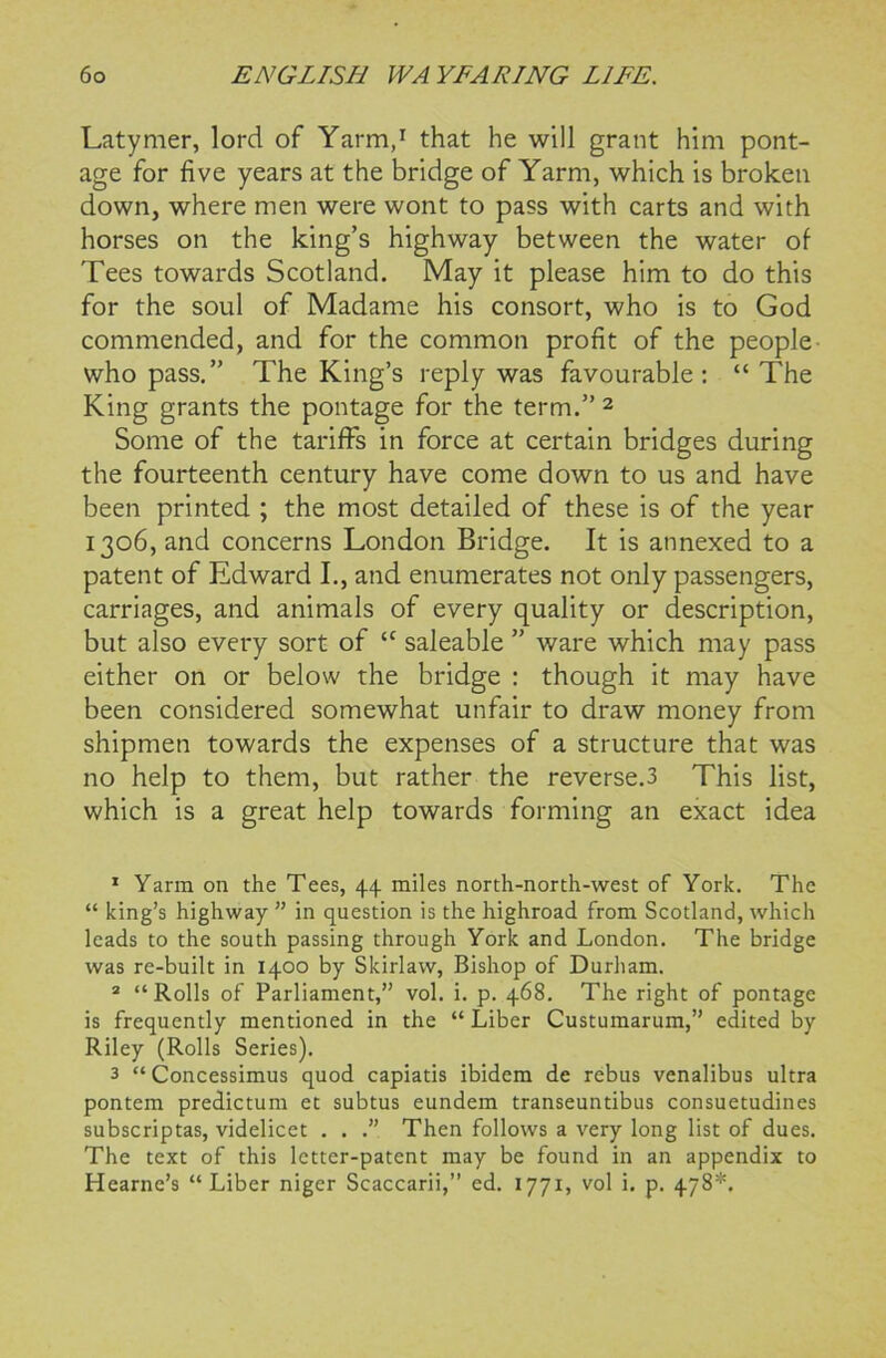 Latymer, lord of Yarm,1 that he will grant him pont- age for five years at the bridge of Yarm, which is broken down, where men were wont to pass with carts and with horses on the king’s highway between the water of Tees towards Scotland. May it please him to do this for the soul of Madame his consort, who is to God commended, and for the common profit of the people who pass.” The King’s reply was favourable: “The King grants the pontage for the term.” 2 3 Some of the tariffs in force at certain bridges during the fourteenth century have come down to us and have been printed ; the most detailed of these is of the year 1306, and concerns London Bridge. It is annexed to a patent of Edward I., and enumerates not only passengers, carriages, and animals of every quality or description, but also every sort of “ saleable ” ware which may pass either on or below the bridge : though it may have been considered somewhat unfair to draw money from shipmen towards the expenses of a structure that was no help to them, but rather the reverse.3 This list, which is a great help towards forming an exact idea 1 Yarm on the Tees, 44 miles north-north-west of York. The “ king’s highway ” in question is the highroad from Scotland, which leads to the south passing through York and London. The bridge was re-built in 1400 by Skirlaw, Bishop of Durham. 2 “Rolls of Parliament,” vol. i. p. 468. The right of pontage is frequently mentioned in the “ Liber Custumarum,” edited by Riley (Rolls Series). 3 “ Concessimus quod capiatis ibidem de rebus venalibus ultra pontem predictum et subtus eundem transeuntibus consuetudines subscriptas, videlicet . . .” Then follows a very long list of dues. The text of this letter-patent may be found in an appendix to Hearne’s “Liber niger Scaccarii,” ed. 1771, vol i. p. 478*.