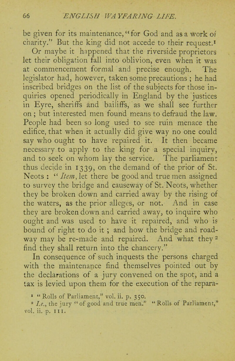 be given for its maintenance, “for God and as a work or charity.” But the king did not accede to their request.1 Or maybe it happened that the riverside proprietors let their obligation fall into oblivion, even when it was at commencement formal and precise enough. The legislator had, however, taken some precautions ; he had inscribed bridges on the list of the subjects for those in- quiries opened periodically in England by the justices in Eyre, sheriffs and bailiffs, as we shall see further on ; but interested men found means to defraud the law. People had been so long used to see ruin menace the edifice, that when it actually did give way no one could say who ought to have repaired it. It then became necessary to apply to the king for a special inquirv, and to seek on whom lay the service. The parliament thus decide in 1339, on the demand of the prior of St. Neots : “ Item, let there be good and true men assigned to survey the bridge and causeway of St. Neots, whether they be broken down and carried away by the rising of the waters, as the prior alleges, or not. And in case they are broken down and carried away, to inquire who ought and was used to have it repaired, and who is bound of right to do it ; and how the bridge and road- way may be re-made and repaired. And what they2 find they shall return into the chancery.” In consequence of such inquests the persons charged with the maintenance find themselves pointed out by the declarations of a jury convened on the spot, and a tax is levied upon them for the execution of the repara- 1 “ Rolls of Parliament,” vol. ii. p. 350. 2 I.e., the jury “of good and true men.” “Rolls of Parliament,” vol. ii. p. in.