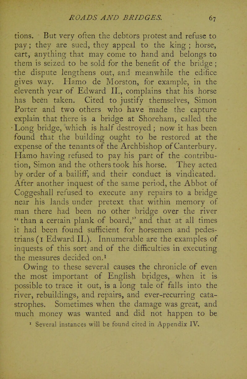 tions. But very often the debtors protest and refuse to pay; they are sued, they appeal to the king ; horse, cart, anything that may come to hand and belongs to them is seized to be sold for the benefit of the bridge ; the dispute lengthens out, and meanwhile the edifice gives way. Hamo de Morston, for example, in the eleventh year of Edward II., complains that his horse has been taken. Cited to justify themselves, Simon Porter and two others who have made the capture explain that there is a bridge at Shoreham, called the Long bridge, which is half destroyed; now it has been found that the building ought to be restored at the expense of the tenants of the Archbishop of Canterbury. Hamo having refused to pay his part of the contribu- tion, Simon and the others took his horse. They acted by order of a bailiff, and their conduct is vindicated. After another inquest of the same period, the Abbot of Coggeshall refused to execute any repairs to a bridge near his lands under pretext that within memory of man there had been no other bridge over the river “ than a certain plank of board,” and that at all times it had been found sufficient for horsemen and pedes- trians (1 Edward II.). Innumerable are the examples of inquests of this sort and of the difficulties in executing the measures decided on.1 Owing to these several causes the chronicle of even the most important of English bridges, when it is possible to trace it out, is a long tale of falls into the river, rebuildings, and repairs, and ever-recurring cata- strophes. Sometimes when the damage was great, and much money was wanted and did not happen to be 1 Several instances will be found cited in Appendix IV.