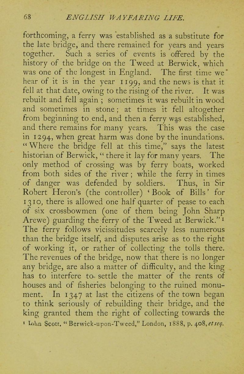 forthcoming, a ferry was established as a substitute for the late bridge, and there remained for years and years together. Such a series of events is offered by the history of the bridge on the Tweed at Berwick, which was one of the longest in England. The first time we' hear of it is in the year 1199, and the news is that it fell at that date, owing to the rising of the river. It was rebuilt and fell again ; sometimes it was rebuilt in wood and sometimes in stone; at times it fell altogether from beginning to end, and then a ferry was established, and there remains for many years. This was the case in 1294, when great harm was done by the inundations. “ Where the bridge fell at this time,” says the latest historian of Berwick, “ there it lay for many years. The only method of crossing was by ferry boats, worked from both sides of the river ; while the ferry in times of danger was defended by soldiers. Thus, in Sir Robert Heron’s (the controller) 1 Book of Bills ’ for 1310, there is allowed one half quarter of pease to each of six crossbowmen (one of them being John Sharp Arewe) guarding the ferry of the Tweed at Berwick.”1 The ferry follows vicissitudes scarcely less numerous than the bridge itself, and disputes arise as to the right of working it, or rather of collecting the tolls there. The revenues of the bridge, now that there is no longer any bridge, are also a matter of difficulty, and the king has to interfere to- settle the matter of the rents of houses and of fisheries belonging to the ruined monu- ment. In 1347 at last the citizens of the town began to think seriously of rebuilding their bridge, and the king granted them the right of collecting towards the 1 Iflhn Scott. “ Berwick-upon-Tweed,” London, 1888, p. 408,etseq.