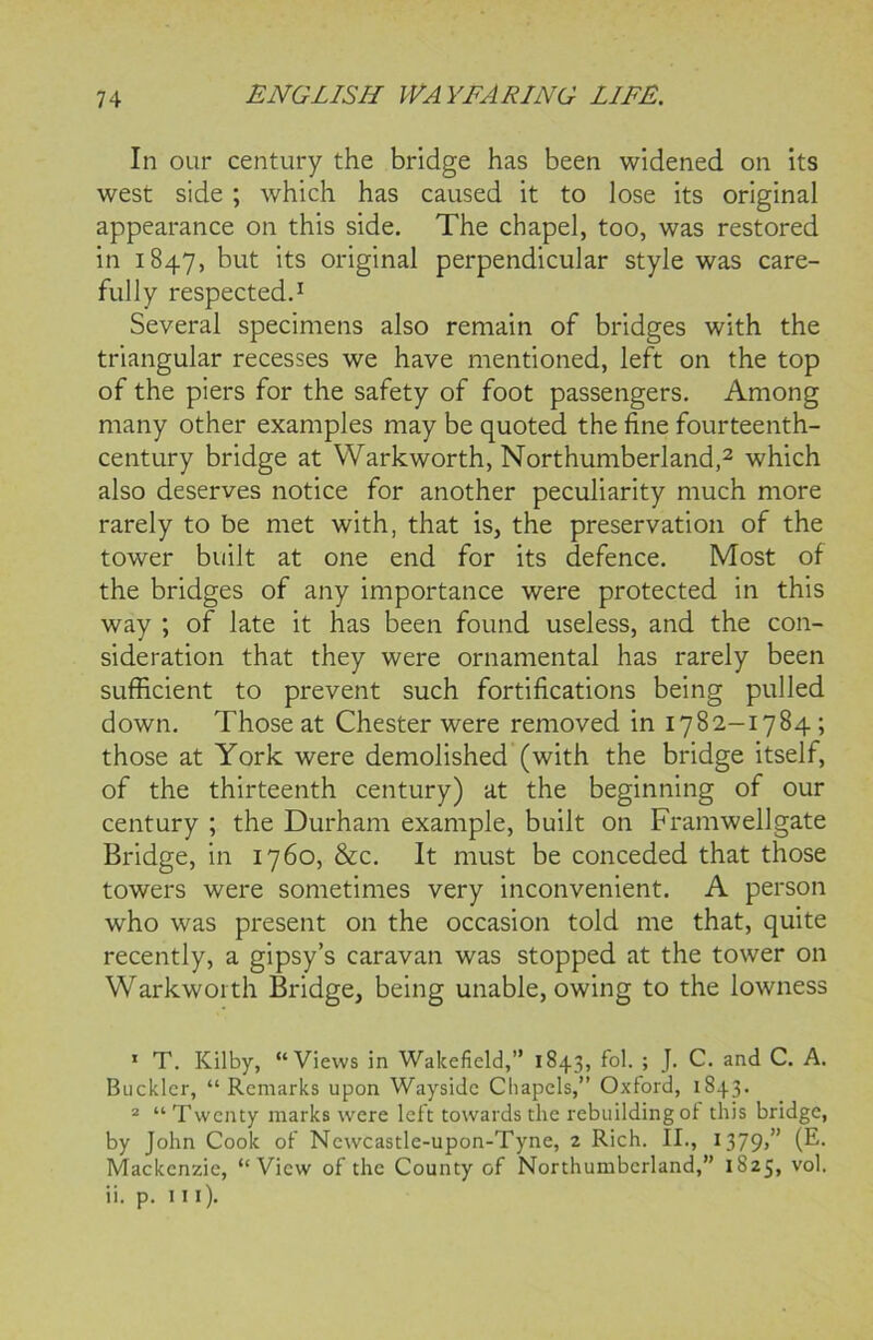 In our century the bridge has been widened on its west side ; which has caused it to lose its original appearance on this side. The chapel, too, was restored in 1847, but its original perpendicular style was care- fully respected.1 Several specimens also remain of bridges with the triangular recesses we have mentioned, left on the top of the piers for the safety of foot passengers. Among many other examples may be quoted the fine fourteenth- century bridge at Warkworth, Northumberland,2 which also deserves notice for another peculiarity much more rarely to be met with, that is, the preservation of the tower built at one end for its defence. Most of the bridges of any importance were protected in this way ; of late it has been found useless, and the con- sideration that they were ornamental has rarely been sufficient to prevent such fortifications being pulled down. Those at Chester were removed in 1782-1784 ; those at York were demolished (with the bridge itself, of the thirteenth century) at the beginning of our century ; the Durham example, built on Framwellgate Bridge, in 1760, &c. It must be conceded that those towers were sometimes very inconvenient. A person who was present on the occasion told me that, quite recently, a gipsy’s caravan was stopped at the tower on Warkworth Bridge, being unable, owing to the lowness 1 T. Kilby, “Views in Wakefield,” 1843, fol. ; J. C. and C. A. Buckler, “ Remarks upon Wayside Chapels,” Oxford, 1843. 2 “ Twenty marks were left towards the rebuilding ot this bridge, by John Cook of Newcastle-upon-Tyne, 2 Rich. II., 1379,” (E. Mackenzie, “View of the County of Northumberland,” 1825, vol. ii. p. in).