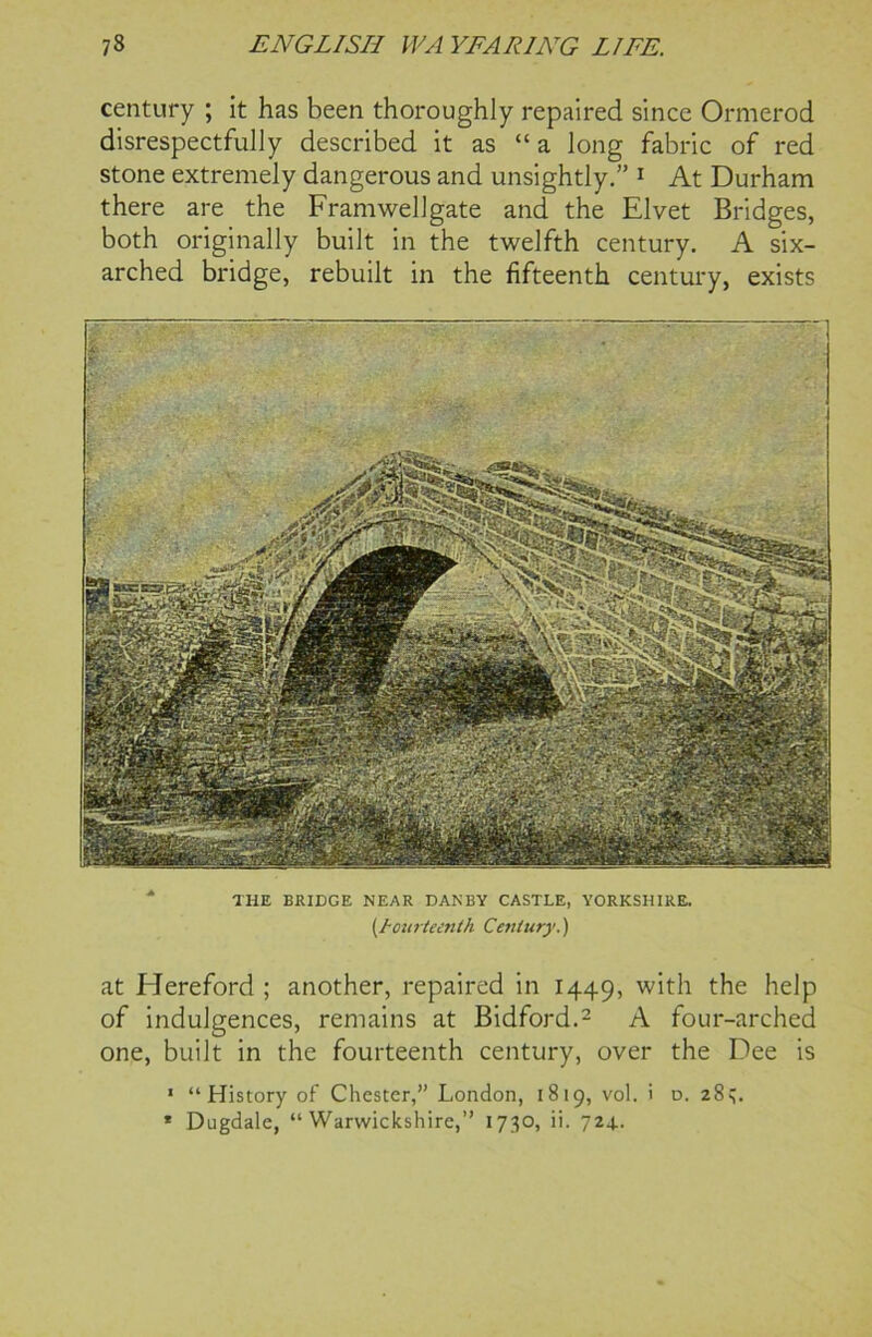 century ; it has been thoroughly repaired since Ormerod disrespectfully described it as “ a long fabric of red stone extremely dangerous and unsightly.” 1 At Durham there are the Framwellgate and the Elvet Bridges, both originally built in the twelfth century. A six- arched bridge, rebuilt in the fifteenth century, exists THE BRIDGE NEAR DAN BY CASTLE, YORKSHIRE. fourteenth Century.) at Hereford ; another, repaired in 1449, with the help of indulgences, remains at Bidford.2 A four-arched one, built in the fourteenth century, over the Dee is 1 “History of Chester,” London, 1819, vol. i d. 28q. * Dugdale, “Warwickshire,” 1730, ii. 724..