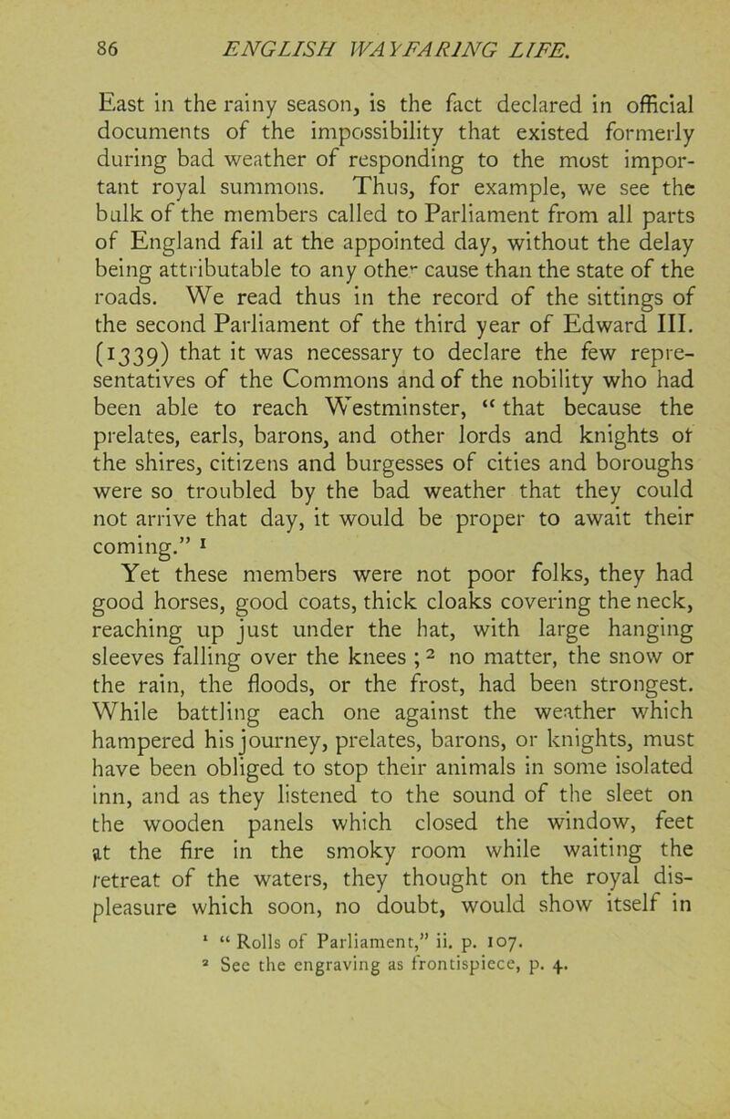East in the rainy season, is the fact declared in official documents of the impossibility that existed formerly during bad weather of responding to the most impor- tant royal summons. Thus, for example, we see the bulk of the members called to Parliament from all parts of England fail at the appointed day, without the delay being attributable to any othe cause than the state of the roads. We read thus in the record of the sittings of the second Parliament of the third year of Edward III. (1339) it was necessary to declare the few repre- sentatives of the Commons and of the nobility who had been able to reach Westminster, “ that because the prelates, earls, barons, and other lords and knights ot the shires, citizens and burgesses of cities and boroughs were so troubled by the bad weather that they could not arrive that day, it would be proper to await their coming.” 1 Yet these members were not poor folks, they had good horses, good coats, thick cloaks covering the neck, reaching up just under the hat, with large hanging sleeves falling over the knees ;2 no matter, the snow or the rain, the floods, or the frost, had been strongest. While battling each one against the weather which hampered his journey, prelates, barons, or knights, must have been obliged to stop their animals in some isolated inn, and as they listened to the sound of the sleet on the wooden panels which closed the window, feet at the fire in the smoky room while waiting the retreat of the waters, they thought on the royal dis- pleasure which soon, no doubt, would show itself in 1 “Rolls of Parliament,” ii. p. 107. 2 See the engraving as frontispiece, p. 4.